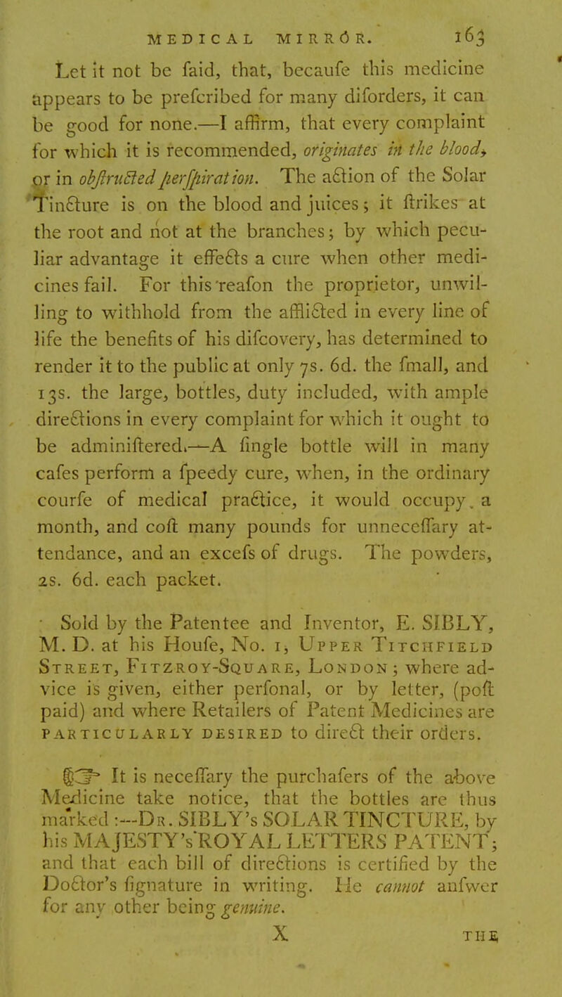Let it not be faid, that, becaufe this medicine appears to be prefcribed for many diforders, it can be good for none.—I affirm, that every complaint for which it is recommended, originates in the blood* or in objlritcledperforation. The action of the Solar Tincture is on the blood and juices> it ftrikes at the root and not at the branches; by which pecu- liar advantage it effects a cure when other medi- cines fail. For this'reafon the proprietor, unwil- ling to withhold from the afflicted in every line of life the benefits of his difcovery, has determined to render it to the public at only 7s. 6d. the fmall, and 13s. the large, bottles, duty included, with ample directions in every complaint for which it ought to be adminiftered*—A fingle bottle will in many cafes perform a fpeedy cure, wrhen, in the ordinary courfe of medical practice, it would occupy, a month, and coft many pounds for unneceffary at- tendance, and an excefs of drugs. The powTders, is. 6d. each packet. • Sold by the Patentee and Inventor, E. SIBLY, M. D. at his Houfe, No. ij Upper Titchfield Street, Fitzroy-Square, London; where ad- vice is given, either perfonal, or by letter, (port paid) and where Retailers of Patent Medicines are particularly desired to direct their orders. fjCr* It is neceflary the purchafers of the above Medicine take notice, that the bottles are thus marked :-Dr. SIBLY's SOLAR TINCTURE, by his MAJESTY'sROYAL LETTERS PATENT; and that each bill of directions is certified by the Doctor's fignature in writing. lie cannot anfvver for any other being genuine. X Tim