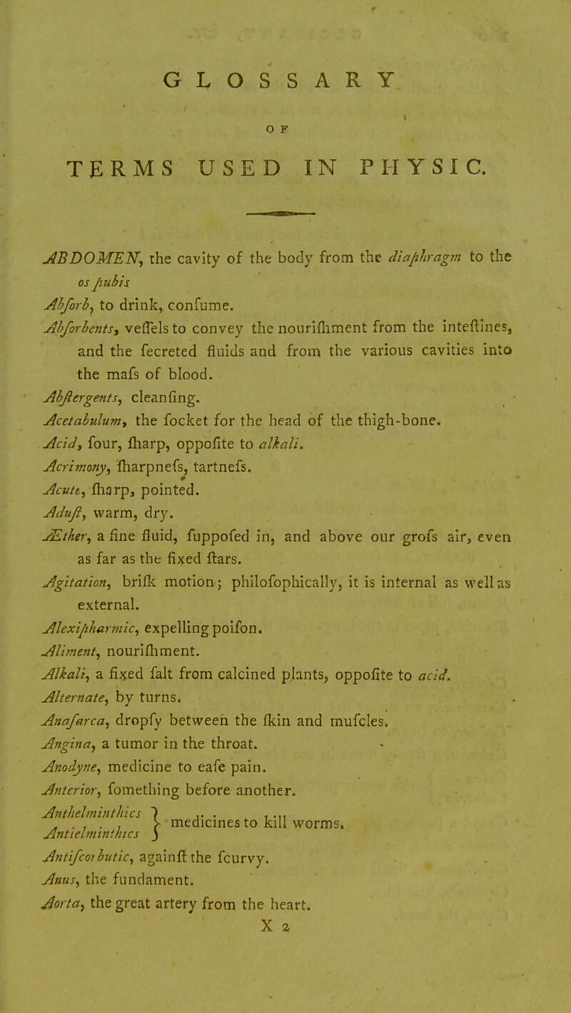 GLOSSARY O F TERMS USED IN PHYSIC. ABDOMEN, the cavity of the body from the diaphragm to the os pubis Abforby to drink, confume. Abforbents, veflels to convey the nourifliment from the interlines, and the fecreted fluids and from the various cavities into the mafs of blood. Abjlergents, cleanfing. Acetabulum, the focket for the head of the thigh-bone. Acid, four, fharp, oppofite to alkali. Acrimony, fharpnefs, tartnefs. Acutt, fharp, pointed. Adufi, warm, dry. AZthery a fine fluid, fuppofed in, and above our grofs air, even as far as the fixed ftars. Agitation, brifk motion; philosophically, it is internal as well as external. Alexipharmky expelling poifon. Alimenty nourifliment. Alkali, a fixed fait from calcined plants, oppofite to acid. Alternate, by turns. Anafarca, dropfy between the fkin and mufcles. Angina, a tumor in the throat. Anodyne, medicine to eafe pain. Anterior, fomething before another. Anthelminthics Antielminihics Antifcoibutic, againft the fcurvy. Anus, the fundament. Aorta, the great artery from the heart. X z medicines to kill worms.