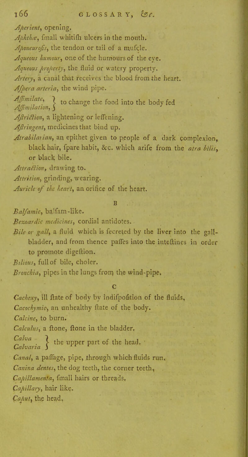 Aperient, opening. Aphtha, fmall whitilh ulcers in the mouth. Aftoneurojis, the tendon or tail of a mufcle. Aqueous humour, one of the humours of the eye. Aqueous property, the fluid or watery property. Artery, a canal that receives the blood from the heart. Afpera arteria, the wind pipe. AJimilate, \ ch ^ food . ^ j, f d AJJimdation, j AJlriclion, a lightening or leflening. Ajlringent, medicines that bind up. Atraliilai ian, an epithet given to people of a dark complexion, black hair, fpare habit, &c. which arife from the atra bilis, or black bile. Atiraclion, drawing to. Attrition, grinding, wearing. Auricle of the heart, an orifice of the heart. B Balfa/nic, ba'fam-like. Bezoardic medicines, cordial antidotes. Bile or gall, a fluid which is fecretcd by the liver into the gall- bladder, and from thence pafles into the inteftines in order to promote digeftion. Bilious, full of bile, choler. Bronchia, pipes in the lungs frorn the wind-pipe, C Cachexy, ill ftate of body by indifpofition of the fluids, Cacochymio, an unhealthy ftate of the body. Calcine, to burn. Calculus, a {tone, {tone in the bladder. Cah Ca Canal, a paflage, pipe, through which fluids run. Canina dentes, the dog teeth, the corner teeth, Capillamenta, fmall hairs or threads. Capillary, hair like. Caput, the head. ~ya . \ the upper part of the head. ,alvarta J