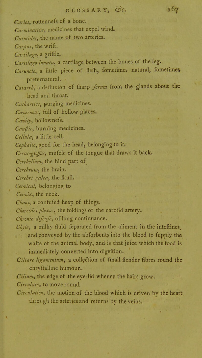 Caries, rottennefs of a bone. Carminative, medicines that expel wind. Carotides, the name of two arteries. Carpus, the wrift. Cartilage, a griftle. Cartilago lunata, a cartilage between the bones of the leg. Caruncle, a little piece of flefli, fometimes natural, fometimes preternatural. Catarrh, a defluxion of fliarp ferum from the glands about the head and throat. Cathartics, purging medicines. Cavernous, full of hollow places. Cavity, hollow nefs. Cauflic, burning medicines. Ccllula, a little cell. Cephalic, good for the head, belonging to it. Ceratoghffus, mufcle of the tongue that draws it back. Cerebellum, the hind part of Cerebrum, the brain. Cerebri galea, the fkull. Cervical, belonging to Cervix, the neck. Chaos, a confufed heap of things. Choro'ides plexus, the foldings of the carotid artery. Chronic difeafe, of long continuance. Chyle, a milky fluid feparated from the aliment in the inteltines, and conveyed by the abforbents into the blood to fupply the wade of the animal body, and is that juice which the food is immediately converted into digeflion. Ciiiare ligamentum, a collection of fmall flender fibres round the chrvftalline humour. J Cilium, the edge of the eye-lid whence the hairs grow. Ci' culate, to move round. Circulation, the motion of the blood which is driven by the heart through the arteries and returns by the veins.