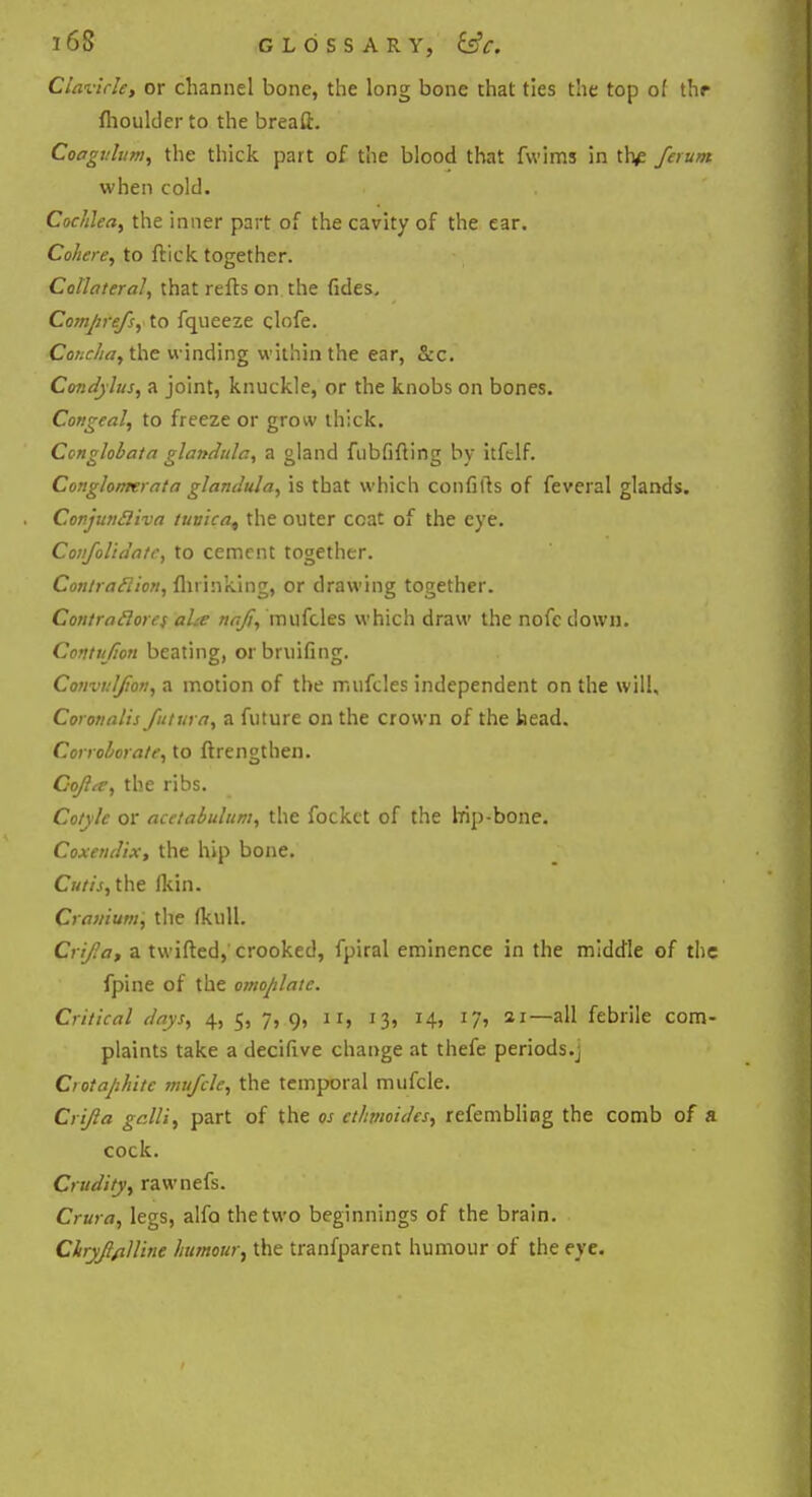 Clavicle, or channel bone, the long bone that ties the top o( thr fhoulder to the breaft. Coagvhm, the thick part of the blood that fwims in th^ ferum when cold. Cochlea, the inner part of the cavity of the ear. Cohere, to ftick together. Collateral, that refts on the fides. Comprefs, to fqueeze clofe. Concha, the winding within the ear, &c. Condylus, a joint, knuckle, or the knobs on bones. Congeal, to freeze or grow thick. Conglobata glandule, a gland fubfifting by itftlf. Congloimrata glandula, is that which confifts of feveral glands. Conjunfliva tunica, the outer ccat of the eye. Covfolidatc, to cement together. Coniraelion, flu inking, or drawing together. Contraclorcs ahe ttaji, mufcles which draw the nofc down. Conttifion beating, orbruifing. Convnljion, a motion of the mufcles independent on the will, Coronalis futttra, a future on the crown of the head. Corroborate, to ftrengthen. Cofite, the ribs. Conic or acetabulum, the fockct of the hip-bone. Coxendix, the hip bone. Cutis, the (kin. Cranium, the (kuU. Crif.a, a twifted, crooked, fpiral eminence in the middle of the fpine of the omoplatc. Critical days, 4, 5, 7, 9, 11, 13, 14, 17, 21—all febrile com- plaints take a decifive change at thefe periods.j Crotaphitc mufcle, the temporal mufcle. Crijla galli, part of the os cthmoides, refembling the comb of a cock. Crudity, rawnefs. Crura, legs, alfo the two beginnings of the brain. Chryjlflllinc humour, the tranfparent humour of the eye.