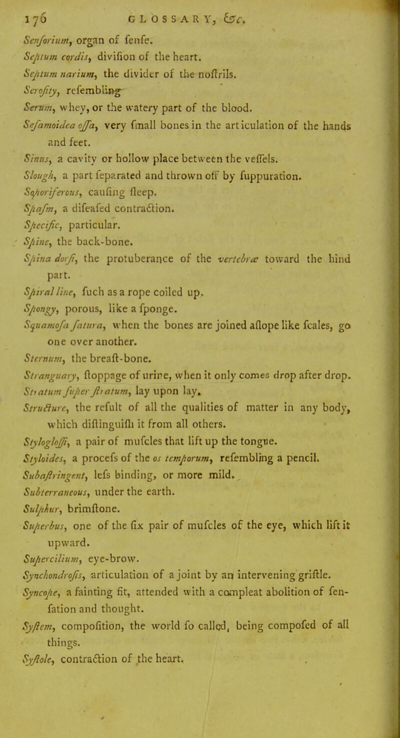 Sen/orium, organ of fenfe. Septum cordis, divifion of the heart. Septum narium, the divider of the noftrils. Scrofity, refembling- Serum, whey, or the watery part of the blood. Sefamoiilea ojfa, very fmall bones in the articulation of the hands and feet. Stmts; a cavity or hollow place between the veflels. Slough, a part feparated and thrown off by fuppuration. Sojtoriferous, caufing fleep. Spafm, a difeafed contraction. Specific, particular. Sjiine, the back-bone. Spina dorji, the protuberance of the vertebra toward the hind part. Spiral Hue, fuch as a rope coiled up. Spongy, porous, like a fponge. Squamofa fatura, when the bones are joined aflope like fcales, go one over another. Sternum, the breaft-bone. Stranguary, floppage of urine, when it only comes drop after drop. Sttatum Juper Jiiatum, lay upon lay. Struflurc, the refult of all the qualities of matter in any body, which diflinguifli it from all others. Styhglojft, a pair of mufcles that lift up the tongue. Styhides, a procefs of the os tcmporum, refembling a pencil. Subaflringr.nt, lefs binding, or more mild. Subterraneous, under the earth. Sulphur, brimftone. Su/terbus, one of the fix pair of mufcles of the eye, which lift it upward. Supercilium, eye-brow. SynchondroJIs, articulation of a joint by an intervening griftle. Syncope, a fainting fit, attended with a compleat abolition of fen- fation and thought. Sy/lcm, compofition, the world fo called, being compofed of all things. Syftole, contraction of the heart.