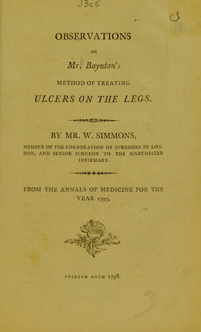 J3c£ OBSERVATIONS on Mr, Baynton's METHOD OF TREATING ULCERS ON THE LEGS. BY MR. W. SIMMONS, MEMBER OF THE CORPORATION OF SURGEONS IN LON DON, AND SENIOR SURGEON TO THE MANCHESTER INFIRMARY. ■-aa»®-*>©»ae—— FROM THE ANNALS OF MEDICINE FOR THE YEAR 1797. PRINTED ANNO 1798.