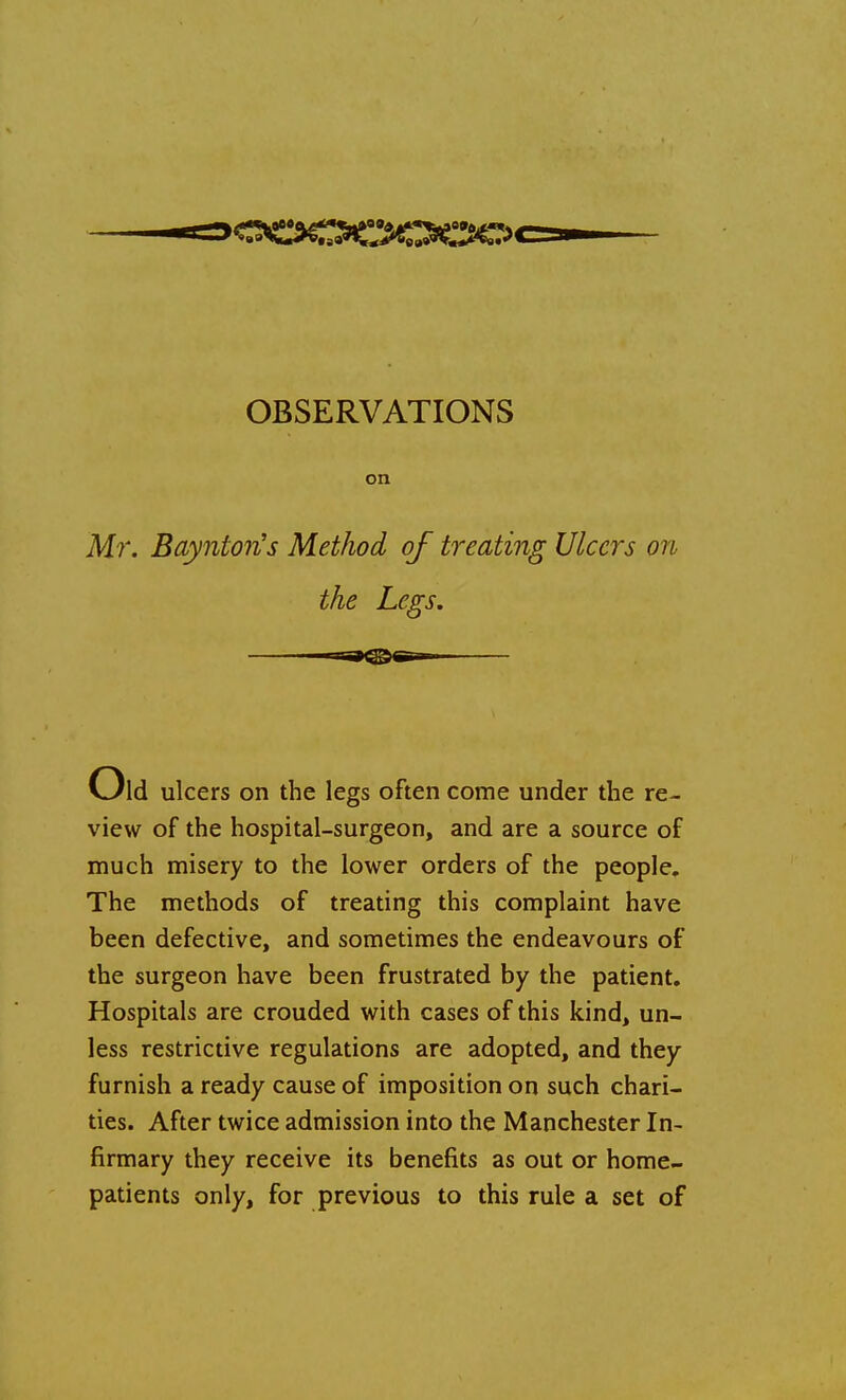 OBSERVATIONS on Mr. BayntorCs Method of treating Ulcers on the Legs. Old ulcers on the legs often come under the re- view of the hospital-surgeon, and are a source of much misery to the lower orders of the people. The methods of treating this complaint have been defective, and sometimes the endeavours of the surgeon have been frustrated by the patient. Hospitals are crouded with cases of this kind, un- less restrictive regulations are adopted, and they furnish a ready cause of imposition on such chari- ties. After twice admission into the Manchester In- firmary they receive its benefits as out or home- patients only, for previous to this rule a set of