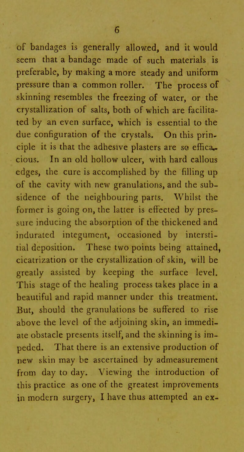 of bandages is generally allowed, and it would seem that a bandage made of such materials is preferable, by making a more steady and uniform pressure than a common roller. The process of skinning resembles the freezing of water, or the crystallization of salts, both of which are facilita- ted by an even surface, which is essential to the due configuration of the crystals. On this prin- ciple it is that the adhesive plasters are so ernca*. cious. In an old hollow ulcer, with hard callous edges, the cure is accomplished by the filling up of the cavity with new granulations, and the sub- sidence of the neighbouring parts. Whilst the former is going on, the latter is effected by pres- sure inducing the absorption of the thickened and indurated integument, occasioned by intersti- tial deposition. These two points being attained, cicatrization or the crystallization of skin, will be greatly assisted by keeping the surface level. This stage of the healing process takes place in a beautiful and rapid manner under this treatment. But, should the granulations be suffered to rise above the level of the adjoining skin, an immedi- ate obstacle presents itself, and the skinning is im- peded. That there is an extensive production of new skin may be ascertained by admeasurement from day to day. Viewing the introduction of this practice as one of the greatest improvements in modern surgery, I have thus attempted an ex-