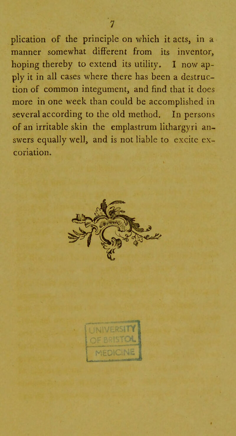 plication of the principle on which it acts, in a manner somewhat different from its inventor, hoping thereby to extend its utility. I now ap- ply it in all cases where there has been a destruc- tion of common integument, and find that it does more in one week than could be accomplished in several according to the old method. In persons of an irritable skin the emplastrum lithargyri an- swers equally well, and is not liable to excite ex- coriation. t UNIVERSITY loF^STOt