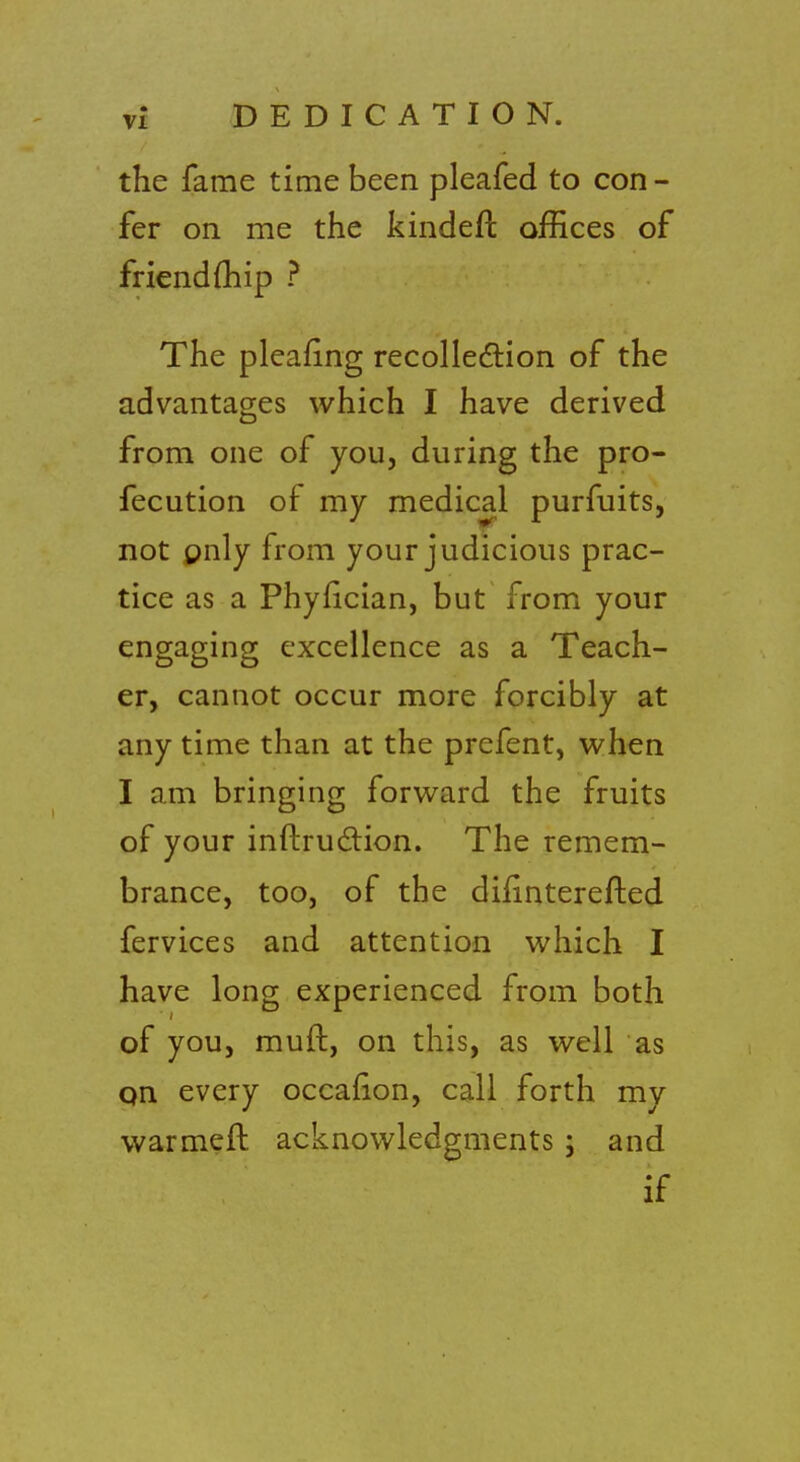 the fame time been pleafed to con - fer on me the kindefl offices of friend (hip ? The pleafing recollection of the advantages which I have derived from one of you, during the pro- fecution of my medical purfuits, not only from your judicious prac- tice as a Phyfician, but from your engaging excellence as a Teach- er, cannot occur more forcibly at any time than at the prefent, when I am bringing forward the fruits of your inftruction. The remem- brance, too, of the difinterefted fervices and attention which I have long experienced from both of you, mud, on this, as well as qn every occarion, call forth my warmed acknowledgments ; and