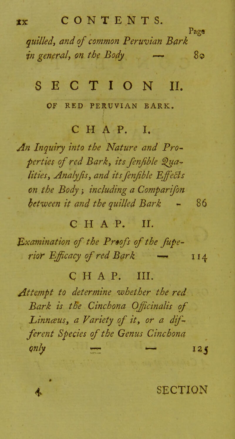 Pag« quilled, and of common Peruvian Bark in general, on the Body — 80 SECTION II. OF RED PERUVIAN BARK. CHAP, I. An Inquiry into the Nature and Pro- perties of red Bark, its fenjible Qua- lities, Analyfs, and its fenfble Effects on the Body; including a Comparifon between it and the quilled Bark - 86 CHAP. II. Examination of the Proofs of the fupe- rior Efficacy of red Bark 114 CHAP. III. Attempt to determine whether the red Bark is the Cinchona Officinalis of Linnceus, a Variety of it, or a dif- ferent Species of the Genus Cinchona qnly — — iz$ 4 SECTION