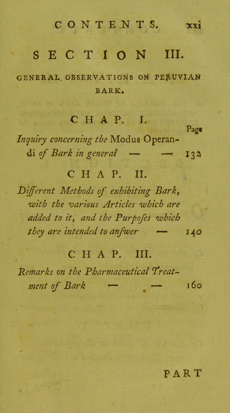 SECTION III. GENERAL, OBSERVATIONS ON PERUVIAN BARK. CHAP. I. Page Inquiry concerning the Modus Operan- di of Bark in general — —« 13a C H A P. II. Different Methods of exhibiting Bark, with the various Articles which are added to itt and the Purpofes which they are intended to anfwer -— 140 CHAP. III. Remarks on the Pharmaceutical ^freat* ment of Bark — — 160