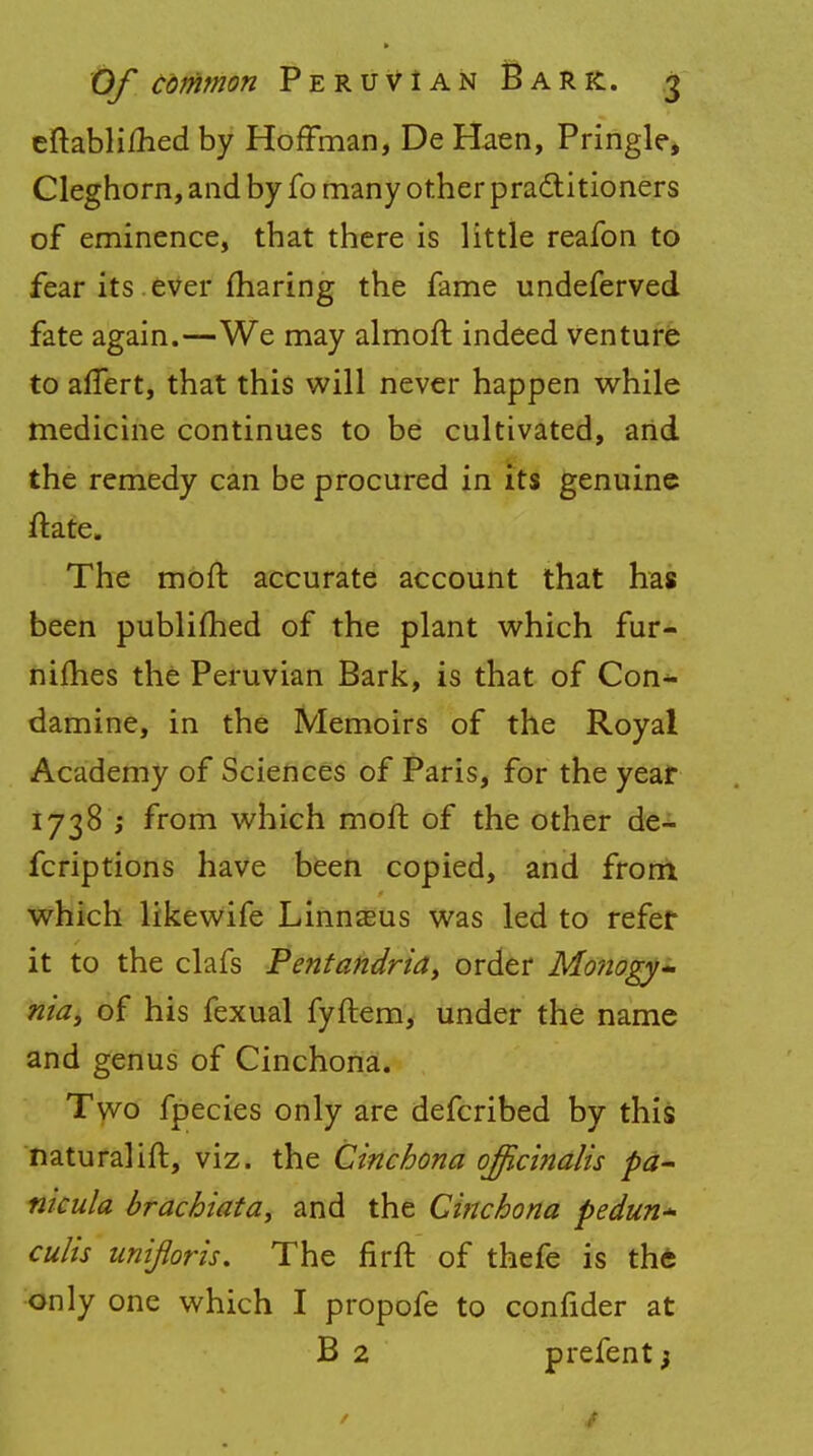 eftabli/hed by Hoffman, De Haen, Pringle, Cleghorn, and by fo many other practitioners of eminence, that there is little reafon to fear its ever fharing the fame undeferved fate again.—We may almoft indeed venture to affert, that this will never happen while medicine continues to be cultivated, and the remedy can be procured in its genuine ftate. The moft accurate account that has been publifhed of the plant which fur- nifties the Peruvian Bark, is that of Con^ damine, in the Memoirs of the Royal Academy of Sciences of Paris, for the year 1738 ; from which moft of the other de- fcriptions have been copied, and from which likewife Linnaeus was led to refer it to the clafs Pentandria, order Monogy- nia) of his fexual fyftem, under the name and genus of Cinchona. Two fpecies only are defcribed by this naturalift, viz. the Cinchona officinalis pa- nicula brachiata, and the Cinchona pedun* culis uniflpris. The firft of thefe is the only one which I propofe to confider at B 2 prefent;