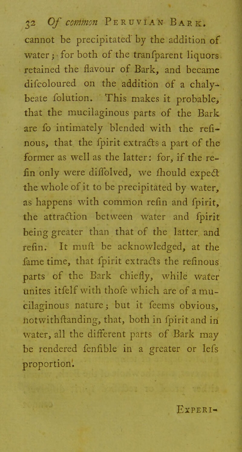 cannot be precipitated' by the addition of water; for both of the tranfparent liquors retained the flavour of Bark, and became difcoloured on the addition of a chaly-^ beate folution. This makes it probable, that the mucilaginous parts of the Bark are fo intimately blended with the refi- nous, that the fpirit extracts a part of the former as well as the latter: for, if the re- lin only were diflblved, we mould expect the whole of it to be precipitated by water, as happens with common refin and fpirit, the attraction between water and fpirit being greater than that of the latter, and refin. It muft be acknowledged, at the fame time, that fpirit extracts the refinous parts of the Bark chiefly, while water unites itfelf with thofe which are of a mu- cilaginous nature; but it feems obvious, notwithstanding, that, both in fpirit and in water, all the different parts of Bark may be rendered fenfible in a greater or lefs proportion. Experi