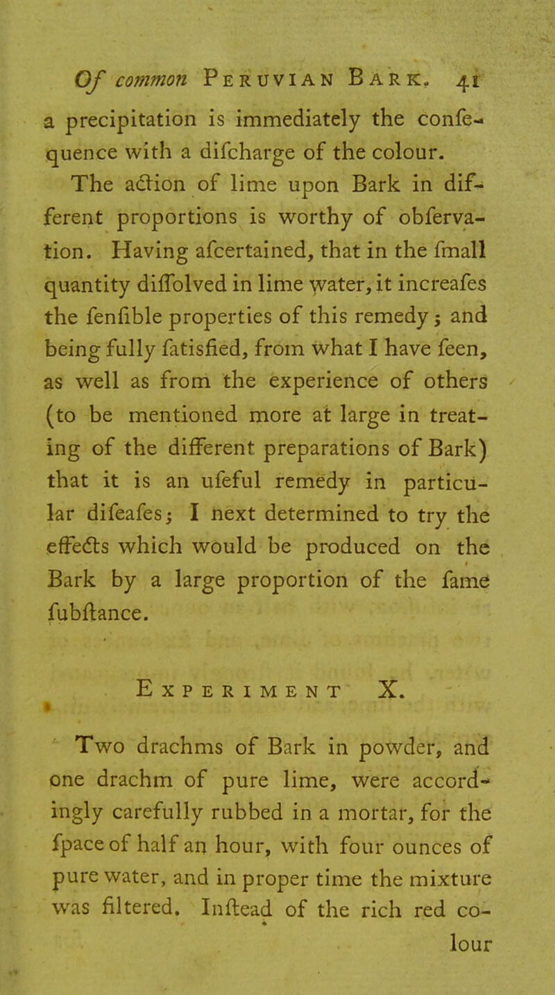 a precipitation is immediately the confe- quence with a difcharge of the colour. The action of lime upon Bark in dif- ferent proportions is worthy of obferva- tion. Having afcertained, that in the fmall quantity diffolved in lime water, it increafes the fenfible properties of this remedy j and being fully fatisfied, from what I have feen, as well as from the experience of others (to be mentioned more at large in treat- ing of the different preparations of Bark) that it is an ufeful remedy in particu- lar difeafes; I next determined to try the effects which would be produced on the Bark by a large proportion of the fame fubftance. Experiment X. Two drachms of Bark in powder, and one drachm of pure lime, were accord- ingly carefully rubbed in a mortar, for the fpaceof half an hour, with four ounces of pure water, and in proper time the mixture was filtered. Inftead of the rich red co- lour