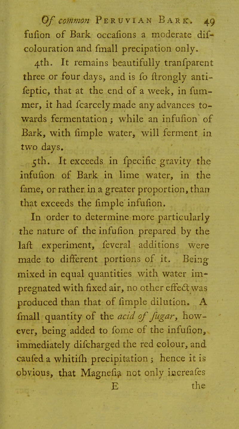 fufion of Bark occafions a moderate dis- colouration and fmall precipation only. 4th. It remains beautifully tranfparent three or four days, and is fo ftrongly anti- feptic, that at the end of a week, in fum- mer, it had fcarcely made any advances to- wards fermentation; while an infufion of Bark, with Ample water, will ferment in two days. 5th. It exceeds in fpecific gravity the infufion of Bark in lime water, in the fame, or rather in a greater proportion, than that exceeds the fimple infufion. In order to determine more particularly the nature of the infufion prepared by the laft experiment, feveral additions were made to different portions of it. Being mixed in equal quantities with water im- pregnated with fixed air, no other effect was produced than that of fimple dilution. A fmall quantity of the acid of fugar, how- ever, being added to fome of the infufion, immediately difcharged the red colour, and caufed a whitifh precipitation ; hence it is obvious, that Magnefia not only increafes E the