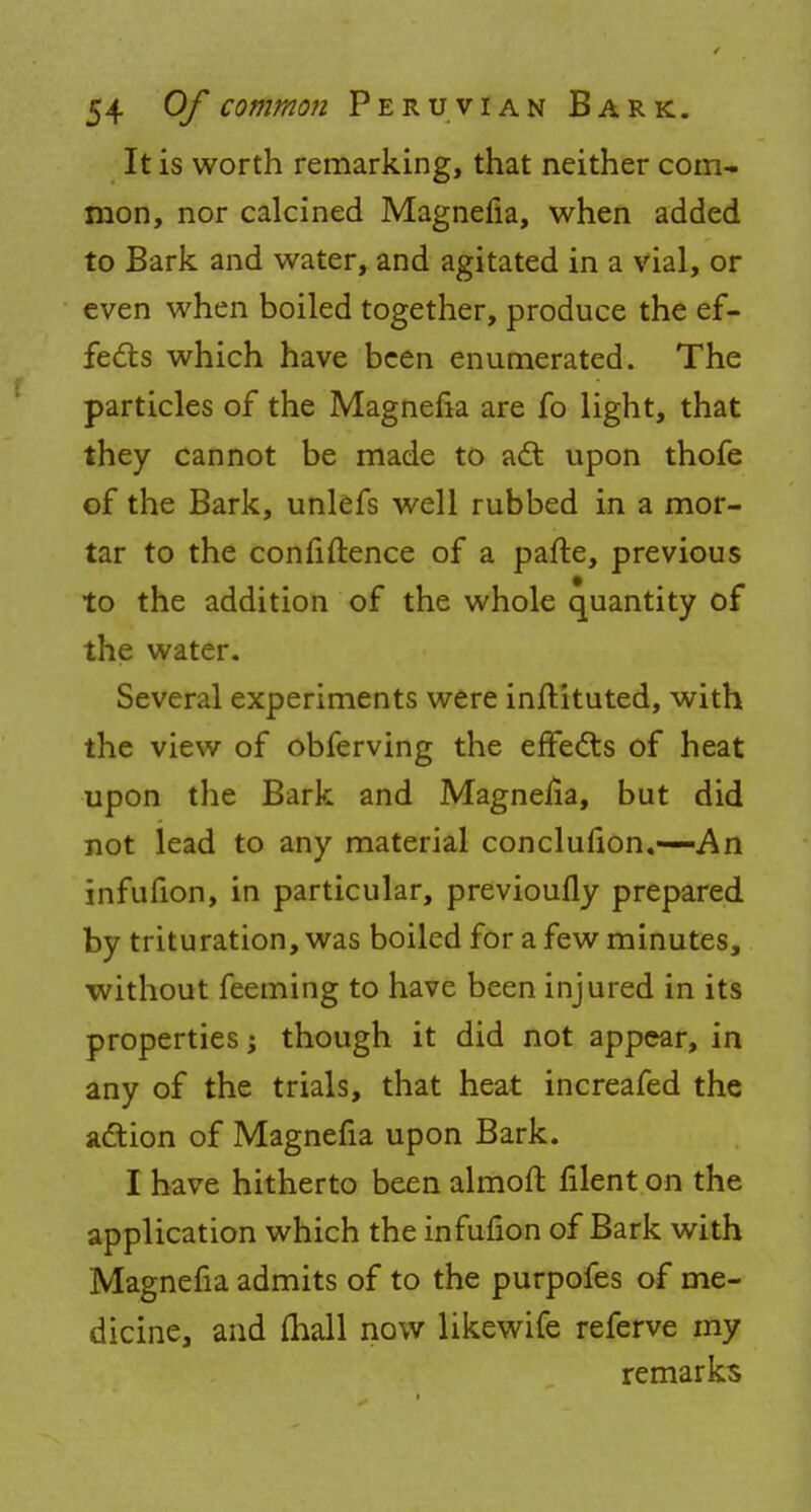 It is worth remarking, that neither com- mon, nor calcined Magnefia, when added to Bark and water, and agitated in a vial, or even when boiled together, produce the ef- fects which have been enumerated. The particles of the Magnefia are fo light, that they cannot be made to act upon thofe of the Bark, unlefs well rubbed in a mor- tar to the confidence of a pafte, previous to the addition of the whole quantity of the water. Several experiments were inflituted, with the view of obferving the effects of heat upon the Bark and Magneiia, but did not lead to any material conclufion.—An infufion, in particular, previoufly prepared by trituration, was boiled for a few minutes, without feeming to have been injured in its properties j though it did not appear, in any of the trials, that heat increafed the action of Magnefia upon Bark. I have hitherto been almoft filent on the application which the infufion of Bark with Magnefia admits of to the purpofes of me- dicine, and fhall now likewife referve my remarks