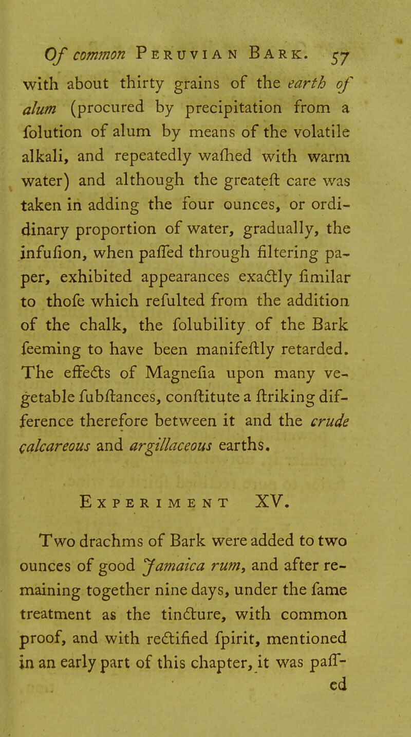 with about thirty grains of the earth of alum (procured by precipitation from a folution of alum by means of the volatile alkali, and repeatedly warned with warm water) and although the greateft care was taken in adding the four ounces, or ordi- dinary proportion of water, gradually, the infufion, when parTed through filtering pa- per, exhibited appearances exactly fimilar to thofe which refulted from the addition of the chalk, the folubility of the Bark feeming to have been manifeftly retarded. The effects of Magnefia upon many ve- getable fubrtances, conftitu, te a {hiking dif- ference therefore between it and the crude calcareous and argillaceous earths. Experiment XV. Two drachms of Bark were added to two ounces of good Jamaica rumt and after re- maining together nine days, under the fame treatment as the tincture, with common proof, and with rectified fpirit, mentioned in an early part of this chapter, it was paff- ed