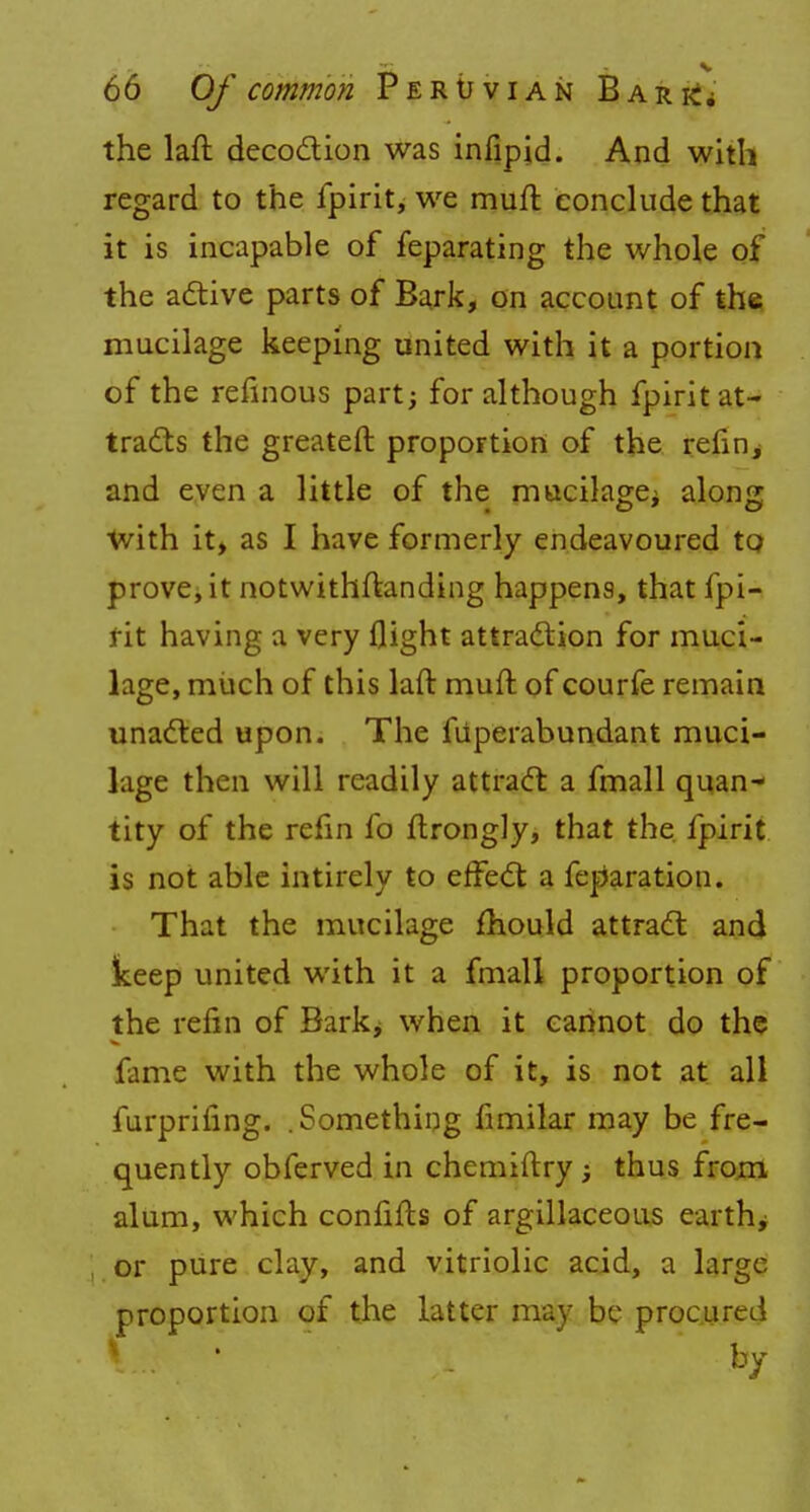 the laft decoction was infipid. And with regard to the fpirit, we mull conclude that it is incapable of feparating the whole of the active parts of Bark, on account of the mucilage keeping united with it a portion of the refinous part; for although fpirit at- tracts the greateft proportion of the refill; and even a little of the mucilage; along CD * O With it, as I have formerly endeavoured to prove, it notwithftanding happens, that fpi- rit having a very flight attraction for muci- lage, much of this laft muft of courfe remain unacted upon. The fiiperabundant muci- lage then will readily attract a fmall quan- tity of the refin fo ftrongly, that the fpirit is not able intirely to effect a feparation. That the mucilage mould attract and keep united with it a fmall proportion of the refm of Bark> when it cannot do the fame with the whole of it, is not at all furprifing. .Something fimilar may be fre- quently obferved in chemiftry; thus from alum, which confifts of argillaceous earthy or pure clay, and vitriolic acid, a large proportion of the latter may be procured