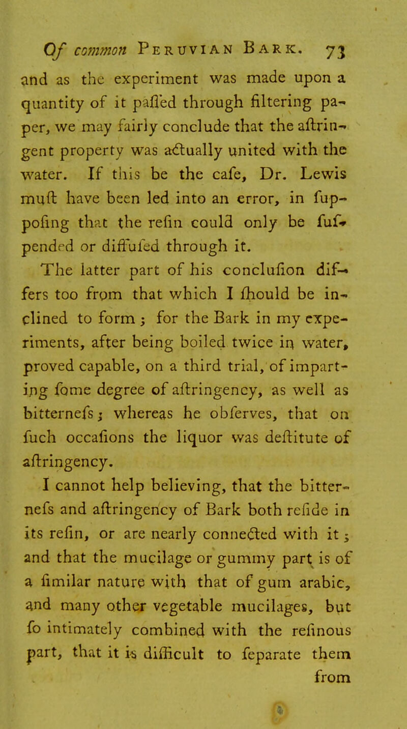 and as the experiment was made upon a quantity of it pafled through filtering pa- per, we may fairly conclude that the aftrin- gent property was actually united with the water. If this be the cafe, Dr. Lewis mud have been led into an error, in fup- pofing that the refin could only be fuf* pendrd or difFufed through it. The latter part of his conclufion dif- fers too from that which I fhould be in- clined to form ; for the Bark in my expe- riments, after being boiled twice in water, proved capable, on a third trial, of impart- ing fame degree of aftringency, as well as bitternefs; whereas he obferves, that on fuch occafions the liquor was deftitute of aftringency. I cannot help believing, that the bitter- nefs and aftringency of Bark both refide in its refin, or are nearly connected with it 5 and that the mucilage or gummy part is of a fimilar nature with that of gum arabic, and many other vegetable mucilages, but fo intimately combined with the refinous |)art, that it i$ difficult to feparate them from ■