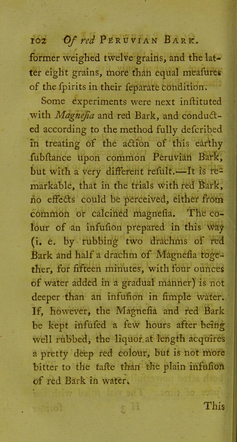 former weighed twelve grains, and the lat- ter eight grains, more than equal meafures of thefpirits in their feparate condition. Some experiments were next instituted with Magnefia and red Bark, and conduct- ed according to the method fully defcribed in treating of the action of this earthy fubftance upon common Peruvian Bark, but with a very different remit.—It is re- markable, that in the trials with red Bark, no effects could be perceived, either from common or calcined magnefia. The co- lour of an infufion prepared in this way (i. e. by rubbing two drachms of red Bark and half a drachm of Magnefia toge- ther, for fifteen minutes, with four ounces of water added in a gradual manner) is not deeper than an infufion in fimple water. If, however, the Magnefia and red Bark be kept infufed a few hours after being well rubbed, the liquor at length acquires a pretty deep red colour, but is not more bitter to the tafte than the plain infufion of red Bark in water* This