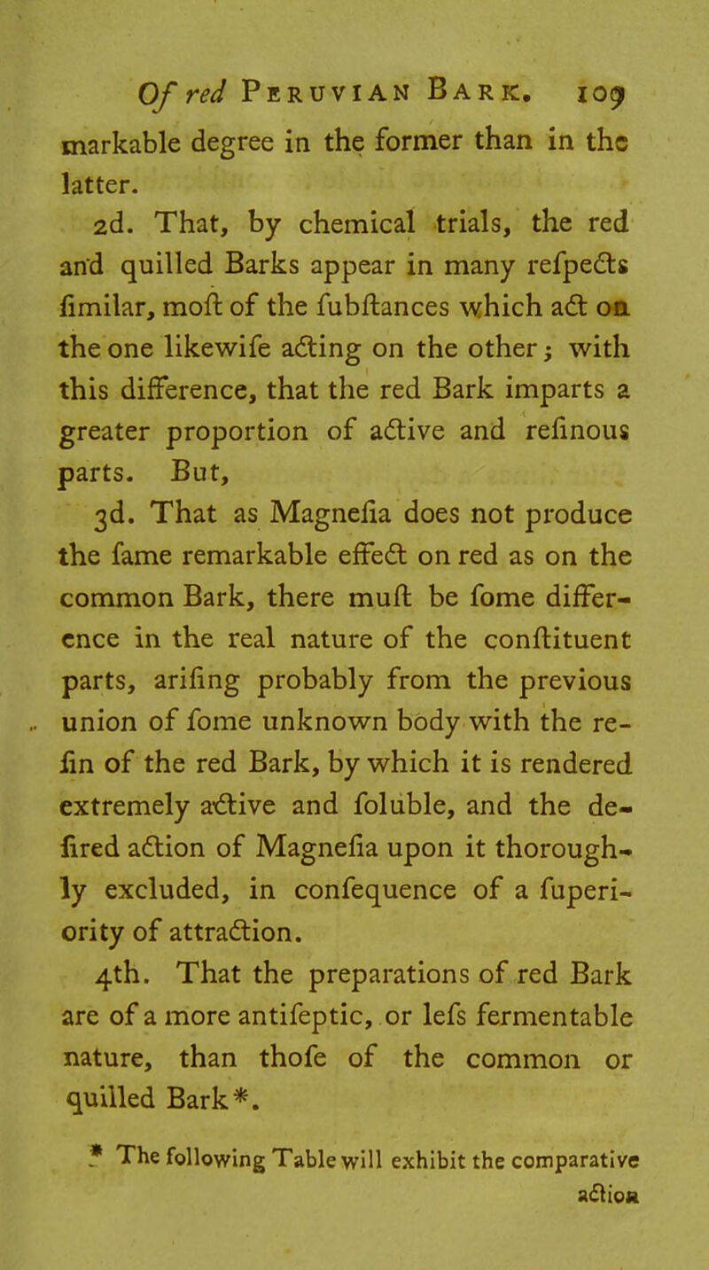 markable degree in the former than in the latter. 2d. That, by chemical trials, the red and quilled Barks appear in many refpects fimilar, moft of the fubftances which act on the one likewife acting on the other; with this difference, that the red Bark imparts a greater proportion of active and relinous parts. But, 3d. That as Magnefia does not produce the fame remarkable effect on red as on the common Bark, there muft be fome differ- ence in the real nature of the conftituent parts, arifing probably from the previous union of fome unknown body with the re- lin of the red Bark, by which it is rendered extremely active and foluble, and the de- lired action of Magnefia upon it thorough- ly excluded, in confequence of a fuperi- ority of attraction. 4th. That the preparations of red Bark are of a more antifeptic, or lefs fermentable nature, than thofe of the common or quilled Bark*. * The following Table will exhibit the comparative action