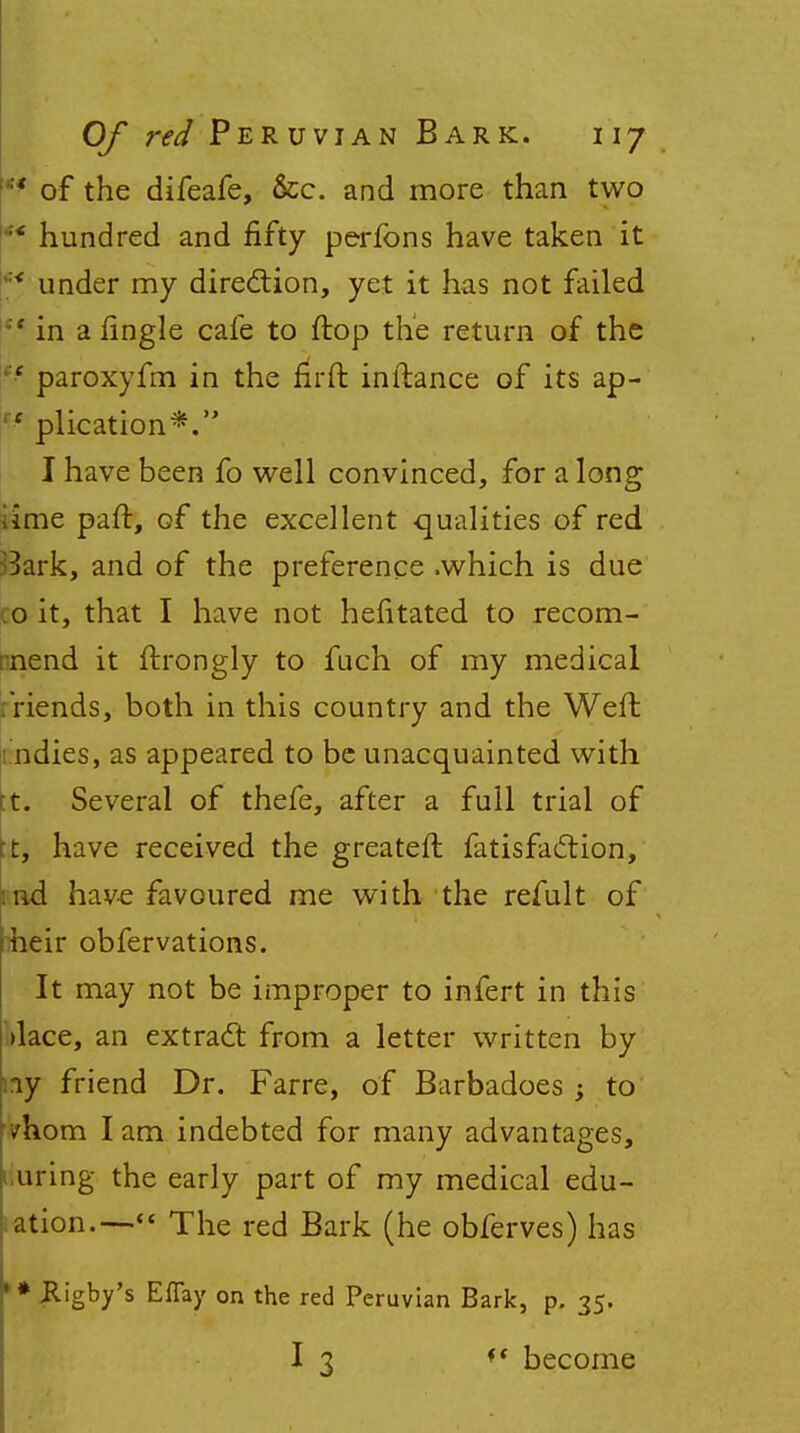 '* of the difeafe, &c. and more than two ** hundred and fifty perfons have taken it :< under my direction, yet it has not failed  in a tingle cafe to flop the return of the i:e paroxyfm in the firft inftance of its ap- ' plication*. I have been fo well convinced, for a long iime part, of the excellent qualities of red Bark, and of the preference .which is due .0 it, that I have not hefitated to recom- mend it ftrongly to fuch of my medical :riends, both in this country and the Weft indies, as appeared to be unacquainted with tt. Several of thefe, after a full trial of rt, have received the greateft fatisfaction, :nd have favoured me with the refult of heir obfervations. It may not be improper to infert in this >lace, an extract from a letter written by ay friend Dr. Farre, of Barbadoes ; to /horn lam indebted for many advantages, uring the early part of my medical edu- ation.— The red Bark (he obferves) has * Rigby's Eflay on the red Peruvian Bark, p. 35. I 3 ft become