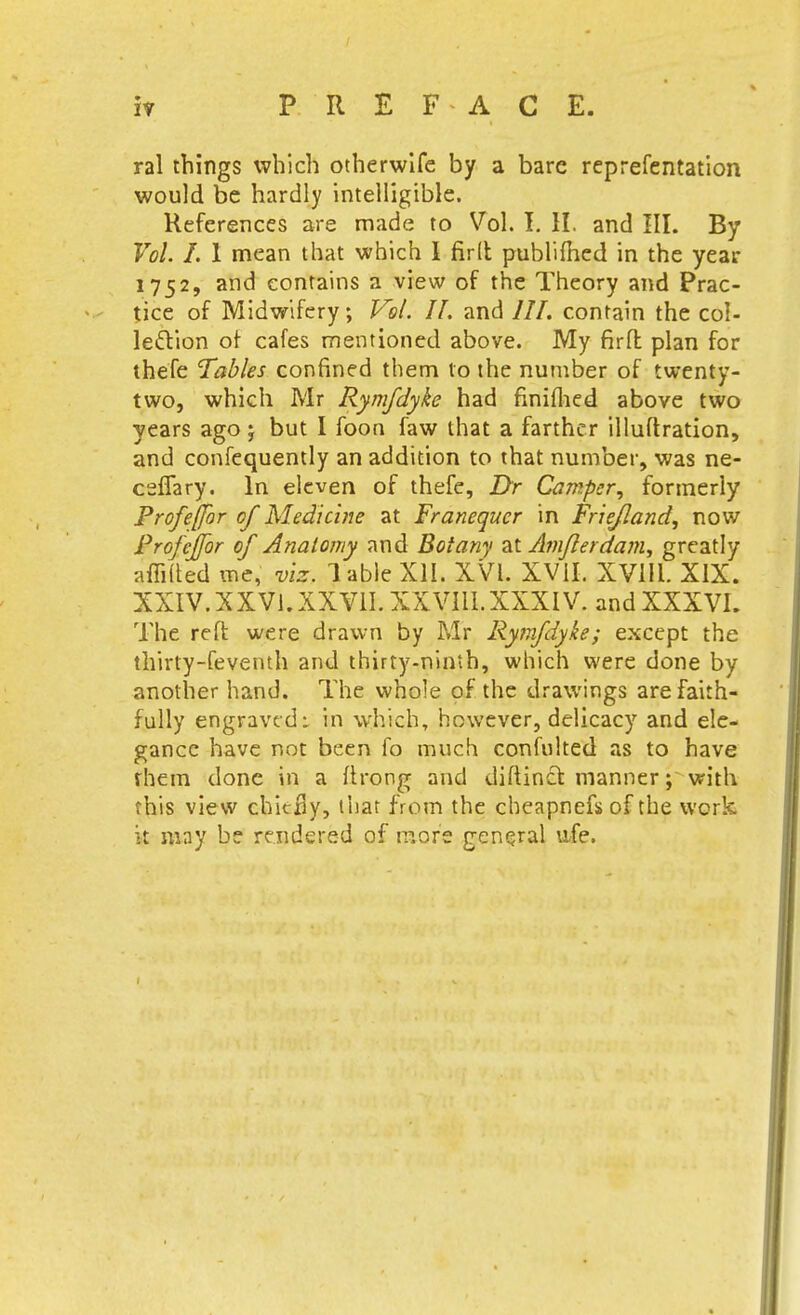 h PREFACE. ral things which otherwlfe by a bare reprefentation would be hardly intelligible. References are made to Vol. T, II. and III. By Vol. I. 1 mean that which I fir(l publifhed in the year 1752, and contains a view of the Theory and Prac- tice of Midwifery; Vol. 11. and ///. contain the col- lection ot cafes mentioned above. My firfl plan for thefe Tables confined them to the number of twenty- two, which Mr Rymfdyke had finiflied above two years ago j but I foon faw that a farther illuftration, and confequently an addition to that number, was ne- ceffary. In eleven of thefe, Dr Camper, formerly Profeffor of Medicine at Franequer in Friejland, now Profejfor of Anatomy and Botany dX Amflerdam^ greatly affiled me, viz. Table XII. XVI. XVII. XVill. XIX. XXIV.XXVi.XXVIL XXVIII.XXXIV. andXXXVI. The reft were drawn by Mr Ry?nfdyke; except the thirty-feventh and thirty-ninth, which were done by another hand. The whole of the drawings are faith- fully engraved: in which, however, delicacy and ele- gance have not been fo much confulted as to have fhem done in a ftrong and diftincl: manner; with this view chitBy, that from the cheapnefs of the work k may be rendered of more general u,fe.