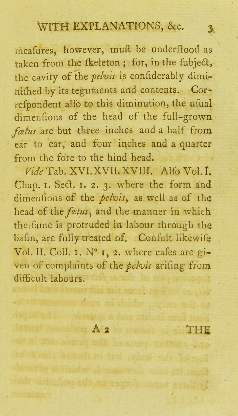 meafures, however, muft be underftood as taken from the fkeleton ; for, in the fubjedt, the cavity of the pelvis is confiderably dimi- nifhed by its teguments and contents. Cor- refpondent alfo to this diminution, the ufual dimenfions of the head of the full-grown fahis are but three inches and a half from ear to ear, and four inches and a quarter from the fore to the hind head. Vide Tab. XVI.XVII. XVIII. Alfo Vol. t Chap. I. Sed. i. 2. 3. where the form and. dimenfions of the pelvis^ as well as of the head of the ftEtus^ and the manner in which thcifame is protruded in labour through the bafin, are fully treated of. Confult like wife Vol. II. Coll. I. N I, 2. where cafes are gi- ven of complaints of the pelvis arifmg- from difficult labours. A2