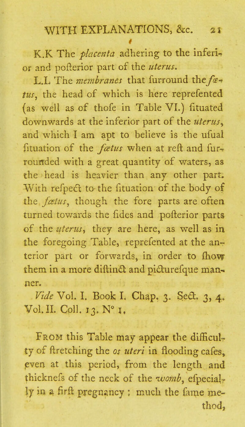 i K.K The placenta adhering to the inferi- or and pofterior part of the uterus. L.L The membranes that furround the fi-^ tus, the head of which is here reprefented (as well as of thofe in Table VI.) fituated downwards at the inferior part of the uterus^ and which I am apt to believe is the ufual fituatlon of the fcetus when at reft and fur^ rouirded with a great quantity of waters, as the head is heavier than any other part. With refpedl to- the fituation of the, body of the fatus, though the fore parts are oftea turned towards the {ides and pofterior parts of the uterus, they are here, as well as in the foregoing Table, reprefented at the an- terior part or forwards, in order to fliow them in a more diftind and pidurefque man-< ner. Vide Vol. I. Book I. Chap. 3. Se(3:. 3, 4, Vol.n. Coll. 13. N° J, From this Table may appear the difficulr ty of ftretching the os uteri in flooding cafes, ^ven at this period, from the length and thicknefs of the neck of the ivojub, efpecialr ly in a firft pregnancy ; much the fame ine- thod,