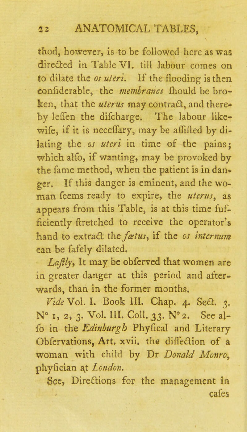 thod, however, is to be followed here as was directed in Table VL till labour comes on to dilate the os uteri. If the flooding is then confiderable, the membranes ftiould be bro- ken, that the uterus may contract, and there- by leflen the difcharge. The labour like- wife, if it is neceflary, may be affifted by di- lating the OS uteri in time of the pains; which alfo, if wanting, may be provoked by the fame method, when the patient is in dan- ger. If this danger is eminent, and the wo- man feems ready to expire, the uterus, as appears from this Table, is at this time fuf- ficiently ftretched to receive the operator's hand to extradt the fatus^ if the os internum can be fafely dilated. Lajlly, It may be obferved that women are in greater danger at this period and after- wards, than in the former months. Vide Vol. I. Book III. Chap, 4. Se^:. 3. N** I, 2, 3. Vol. IlL Coll. 33. Wa. See al- fo in the Edinburgh Phyfical and Literary Obfervations, Art, xvii, the difledion of a woman with child by Dr Donald Monro^ phyfician a^t London. Sec, Diredtioas for the management in cafes