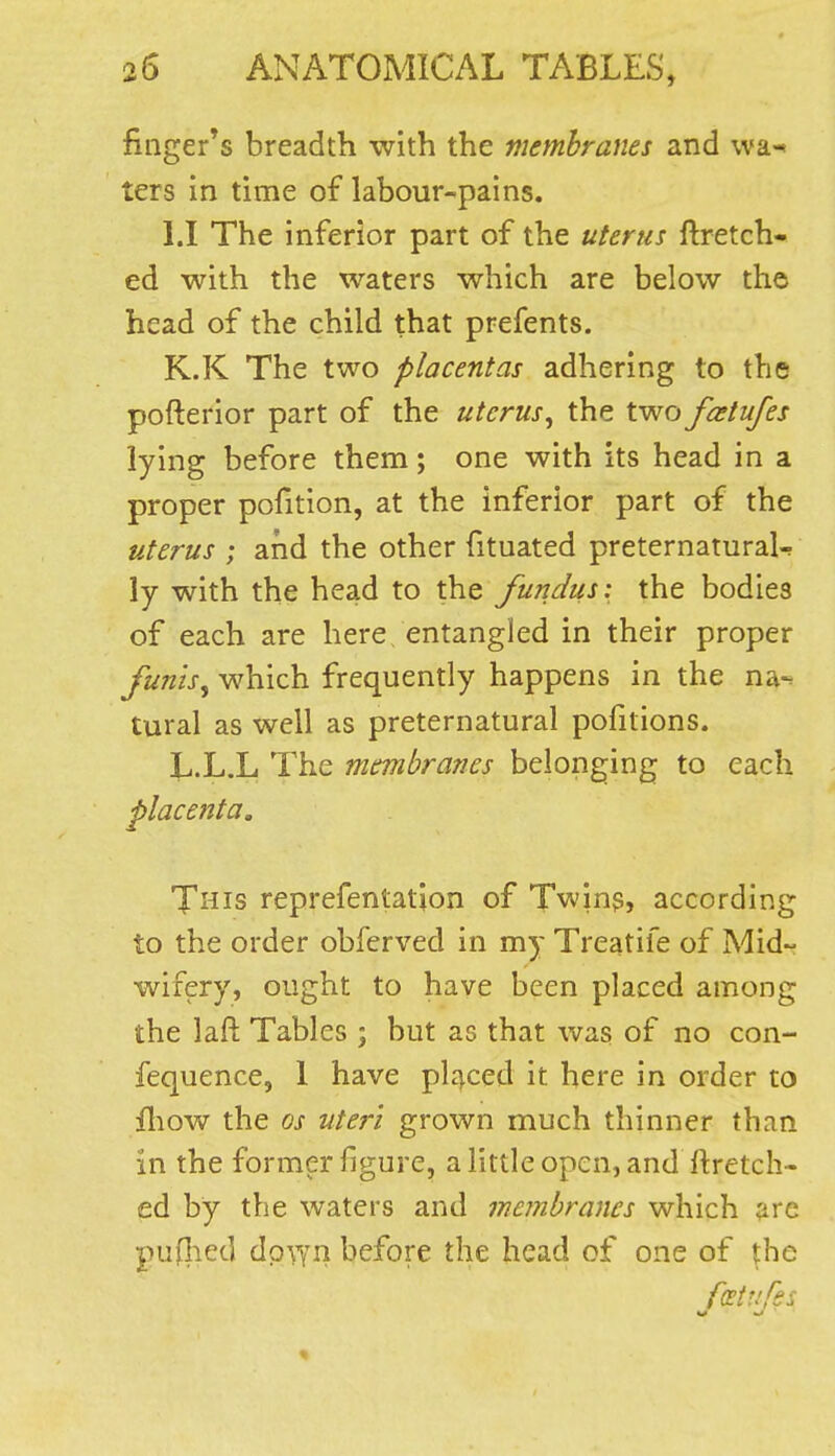 finger's breadth with the membranes and wa-« ters in time of labour-pains. LI The inferior part of the uterus ftretch- ed with the waters which are below tho head of the child that prefents. K.K The two placentas adhering to the pofterior part of the uterus, the two fxtufes lying before them; one with its head in a proper pofition, at the inferior part of the uterus ; and the other fituated preternatural^ ly with the head to the fundus: the bodies of each are here entangled in their proper funis, which frequently happens in the na-^ tural as well as preternatural pofitions. L.L.L The membranes belonging to each placenta. This reprefentatjon of Twins, according to the order obferved in my Treatife of Mid- wifery, ought to have been placed among the lafl Tables ; but as that was of no con- fequence, 1 have placed it here in order to fliow the OS uteri grown much thinner than in the former figure, a little open, and ftretch- ed by the waters and membranes which arc pujlied dpwn before the head of one of tbe fcetufss