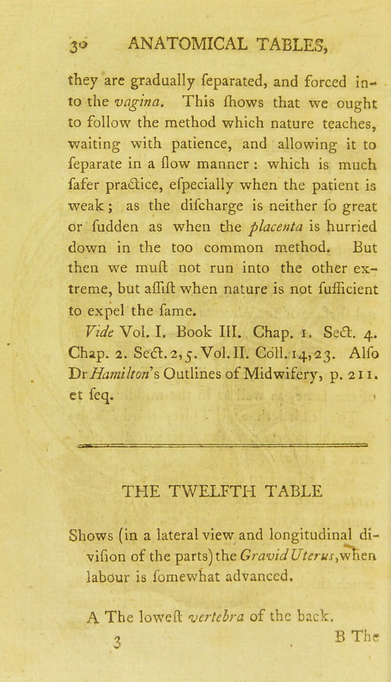 they arc gradually feparated, and forced in- to the vagina. This fhows that we ought to follow the method which nature teaches, waiting with patience, and allowing it to feparate in a flow manner : which is much fafer pradice, efpecially when the patient is weak; as the difcharge is neither fo great or fudden as when the placenta is hurried down in the too common m.ethod. But then we mull: not run into the other ex- treme, but affift when nature is not fufficient to expel the fame. Vide Vol. I. Book III. Chap, i. Se(ft. 4. Chap. 2. Se6l.2,5. Vol.11. Coll. 14,23. Alfo Tlx Hamilton's Outlines of Midwifery, p. 211. ct feq. THE TWELFTH TABLE Shows (in a lateral view and longitudinal di- vifion of the parts) the Gravid Uterus labour is fomewhat advanced. A The loweft vertebra of the back. 1 B The