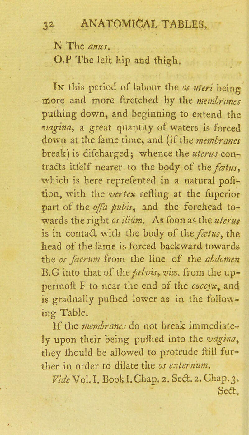 N The anus. O.P The left hip and thigh. In this period of labour the os uteri being more and more ftretched by the membranes pufhing down, and beginning to extend the 'vagina^ a great quantity of waters is forced down at the fame time, and (if the tnembranes break) is difcharged; whence the uterus con- trads itfelf nearer to the body of the fcstus^ which is here reprefented in a natural pofi- tion, with the 'vertex refting at the fuperior part of the offa puhis^ and the forehead to- wards the right os ilium. As foon as the uteruf is in contact with the body of the fcetus^ the head of the fame is forced backward towards the OS facrum from the line of the abdomen B.G into that of the pelvis^ viz. from the up- permoft F to near the end of the coccyx, and is gradually pulhed lower as in the follow- ing Table. If the membranes do not break immediate- ly upon their being pufhed into the 'vagina, they fhould be allowed to protrude ftill fur- ther in order to dilate the os e::ternum. Fide YoU. BookLChap. 2. Se<a.2. Chap.3. Sea.