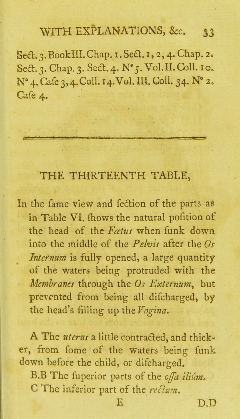 Sedl:. 3. Booklll. Chap, i. Se£l. 1,2,4. Chap. 2» Sea.3. Chap. 3. Sea.4, N'5, Vol.11. Coll. 10. N*4. Cafe3,4.Coll. 14.Vol. Ill, Goll. 34. N° 2, Cafe 4. THE THIRTEENTH TABLE, In the fame view and fedlion of the parts ad in Table VI. fhows the natural pofition of the head of the Foetus when funk down into the middle of the Pelvis after the Os Internum is fully opened, a large quantity of the waters being protruded with the Membranes through the Os Externum^ but prevented from being all difcharged, by the head's filling up the Vagina. A The uterus a little contradled, and thick- er, from fome of the waters being funk down before the child, or difcharged. B.B The fuperior parts of the offa ilium. C The inferior part of the rectum, E D.D