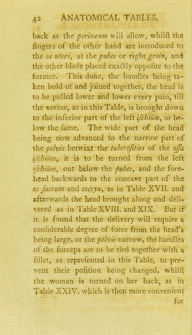 back as the perin£um will allow, whllft the fingers of the other hand are introduced to the 05 uteris at the fuhes or right groin^ and the other blade placed exadly oppofite to the former. Thi« done, the handles being ta- ken hold of and joined together, the head is to be pulled lower and lower every pain, till the vertex^ as in this Table, is brought down to the inferior part of the left ifchiuniy or be- low the fame. The w^ide part of the head being now advanced to the narrow part of the pelvis betwixt the tuberoftties of the ojja i/chiumy it is to be turned from the left ifchium^ out below the pubes^ and the fore- head backwards to the concave part of the OS Jacrum and coccyx^ as in Table XVII. and afterwards the head brought along and deli? vered as in Table XVIll. and XiX. But if it is found that the delivery will require a confiderable degree of force from the head's being large, or the pelvis narrow, the handles of the forceps are to be tied together with a fillet, as reprefented in this Table, to pre- vent their pofition being changed, whilft the woman is turned on her back, as in 'J'al:>le XXiV. which is then more convenient for