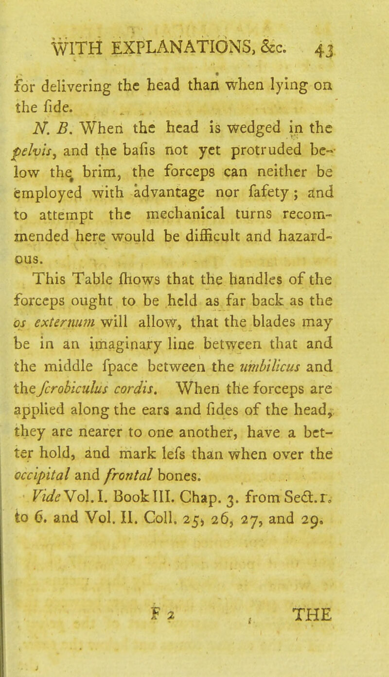 for delivering the head thaii when lying on the fide. N. B. When the head is wedged in the pelvis, and the bafis not yet protruded be-- low the^ brim, the forceps can neither be employed with advantage nor fafety; and to attempt the mechanical turns recom- mended here would be difficult and hazard- ous. This Table ftiows that the handles of the forceps ought to be held as far back as the OS externum will allow, that the blades may be in an imaginary line between that and the middle fpace between the uiiibilicus and the fcrobiculus cordis. When the forceps are applied along the ears and fides of the heady they are nearer to one another, have a bet- ter hold, and mark lefs than when over the occipital and frontal bones. VideYdi.l. Book III. Chap. 3. fromSe^.n to 6. and Vol. II. Coll. 25^ 26, 27, and 29.