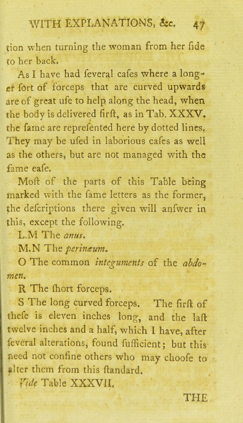 tion when turning the woman from her fide to her back. As I have had feveral cafes where a long- er Sdrt of forceps that are curved upwards are of great ufe to help along the head, when the body is delivered firft, as in Tab. XXXV. the fame are reprefented here by dotted lincsv They may be ufed in laborious cafes as well as the others, but are not managed with the fame eafe. Moft of the parts of this Table being marked with the fame letters as the former, the defcriptions there given will anfvver in this, except the following. L.M The anus, M.N perinaum, O The common integuments of the abdo^ men. R The Ihort forceps. S The long curved forceps. The firft of thefe is eleven inches long, and the laft twelve inches and a half, which I have, after feveral alterations, found fufficient; but this need not confine others who may choofe to filter them from this ftandard. • f'iV/^ Table XXXVII.