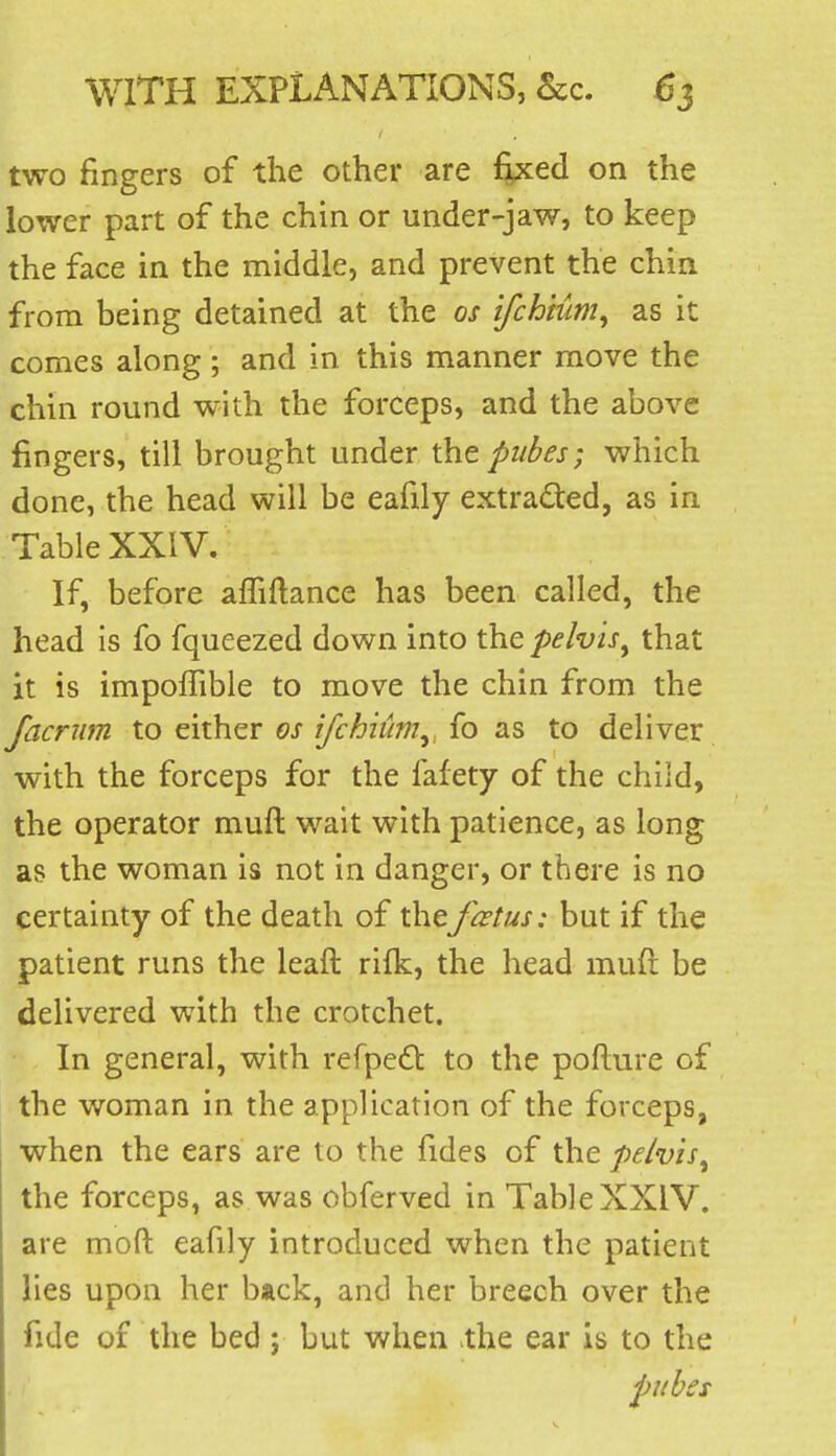 two fingers of the other are fixed on the lower part of the chin or under-jaw, to keep the face in the middle, and prevent the chin from being detained at the os ifchium^ as it comes along; and in this manner move the chin round with the forceps, and the above fingers, till brought under the pubes; which done, the head will be eafily extraded, as in Table XXIV. If, before afliftance has been called, the head is fo fqueezed down into the pelvis^ that it is impolTible to move the chin from the facrum to either os ifchiiim^, fo as to deliver with the forceps for the fafety of the child, the operator muft wait with patience, as long as the woman is not in danger, or there is no certainty of the death of thefcstus: but if the patient runs the leaft rifk, the head muft be delivered with the crotchet. In general, with refped to the pofture of the woman in the application of the forceps, when the ears are to the fides of the pelvis^ the forceps, as was obferved in Table XXIV. are mofl: eafily introduced when the patient lies upon her back, and her breech over the fide of the bed ; but when the ear is to the