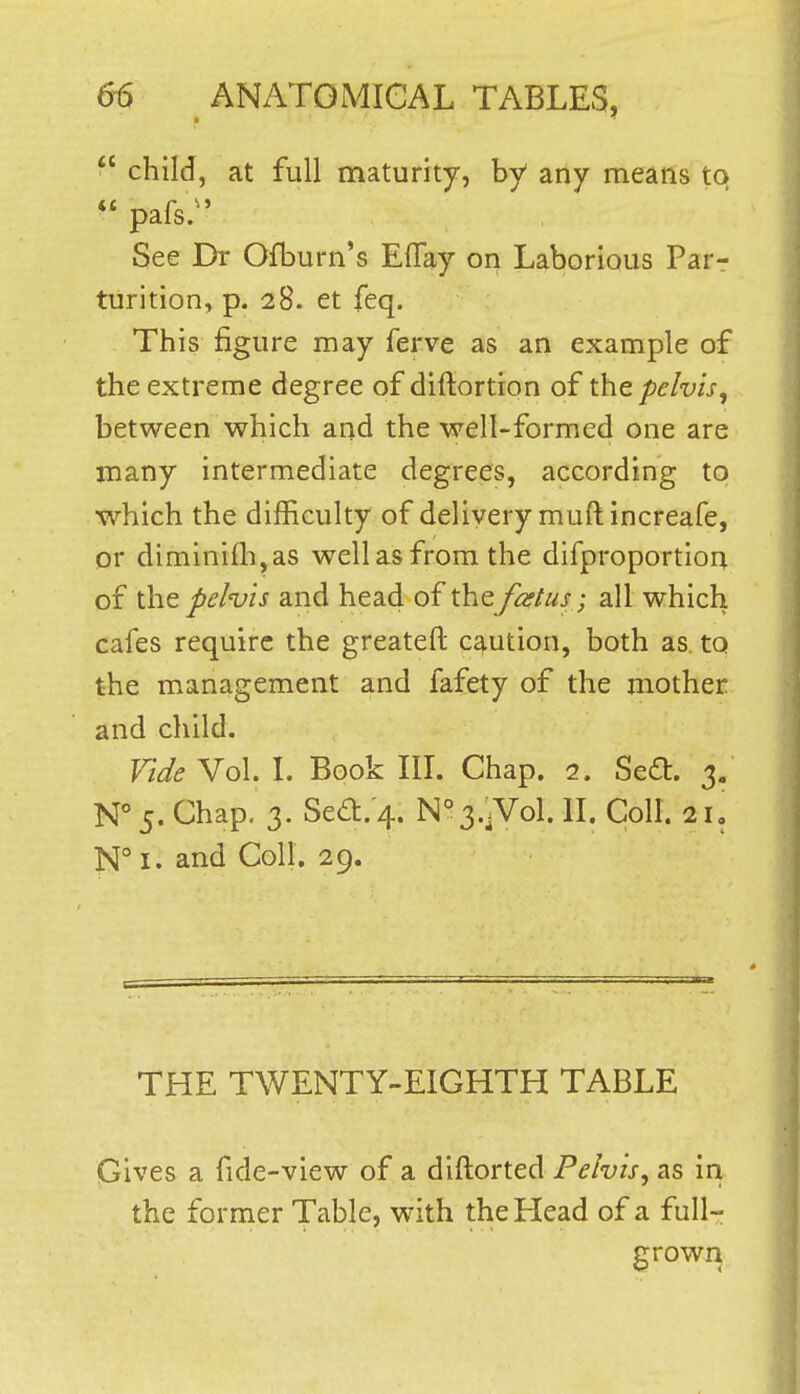  child, at full maturity, by any means to  pafs;' See Dr Ofburn's Eflay on Laborious Par- turition, p. 28. et feq. This figure may ferve as an example of the extreme degree of diftortion of the pelvis, between which and the well-formed one are many intermediate degrees, according to which the difficulty of delivery muftincreafe, or diminifh,as well as from the difproportion of the pelvis and head of the fcetus; all which cafes require the greateft caution, both as. to the management and fafety of the mother and child. Tide Vol. L Book IlL Chap. 2. Seit. 3. N° 5. Chap, 3. Sea:.'4. N°3.;.Vol. IL Coll. 21, N° I. and Coll. 29. THE TWENTY-EIGHTH TABLE Gives a fide-view of a diftorted Pelvis, as in the former Table, with the Head of a full- growri