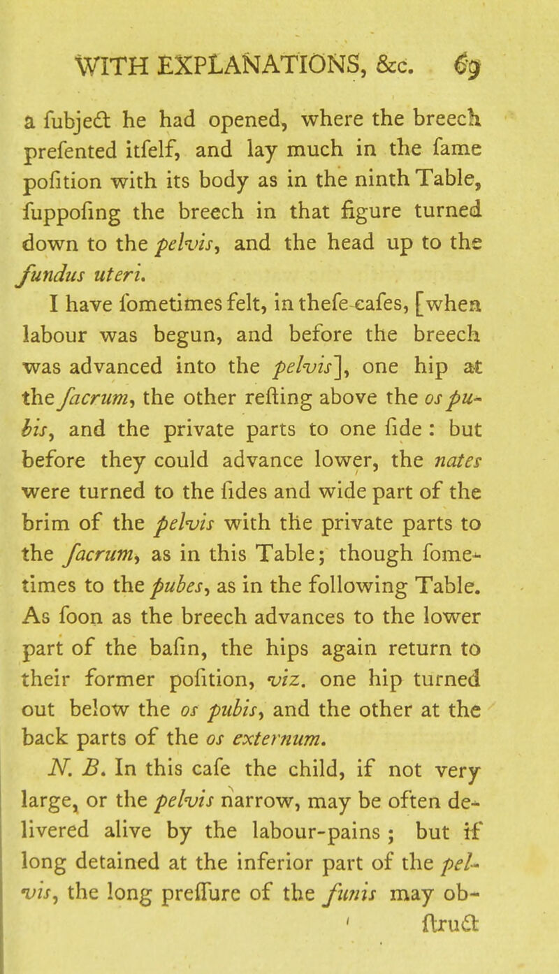 a fubjedt he had opened, where the breech prefented itfelf, and lay much in the fame pofition with its body as in the ninth Table, fuppofmg the breech in that figure turned down to the pelvis^ and the head up to the fundus uteri. I have Ibmetimes felt, in thefe-cafes, [when labour was begun, and before the breech was advanced into the 'pel'vis\ one hip at the facrum^ the other refting above the ospu- bis^ and the private parts to one fide : but before they could advance lower, the nates were turned to the fides and wide part of the brim of the pelvis with the private parts to the facrum^ as in this Table; though fome^ times to the pubes^ as in the following Table. As foon as the breech advances to the lower part of the bafm, the hips again return to their former pofition, viz. one hip turned out below the os pubisy and the other at the back parts of the os externum. N. B. In this cafe the child, if not very large^ or the pelvis riarrow, may be often de- livered alive by the labour-pains ; but if long detained at the inferior part of the pel- vis^ the long prefTure of the fimis may ob- ' ftrua: