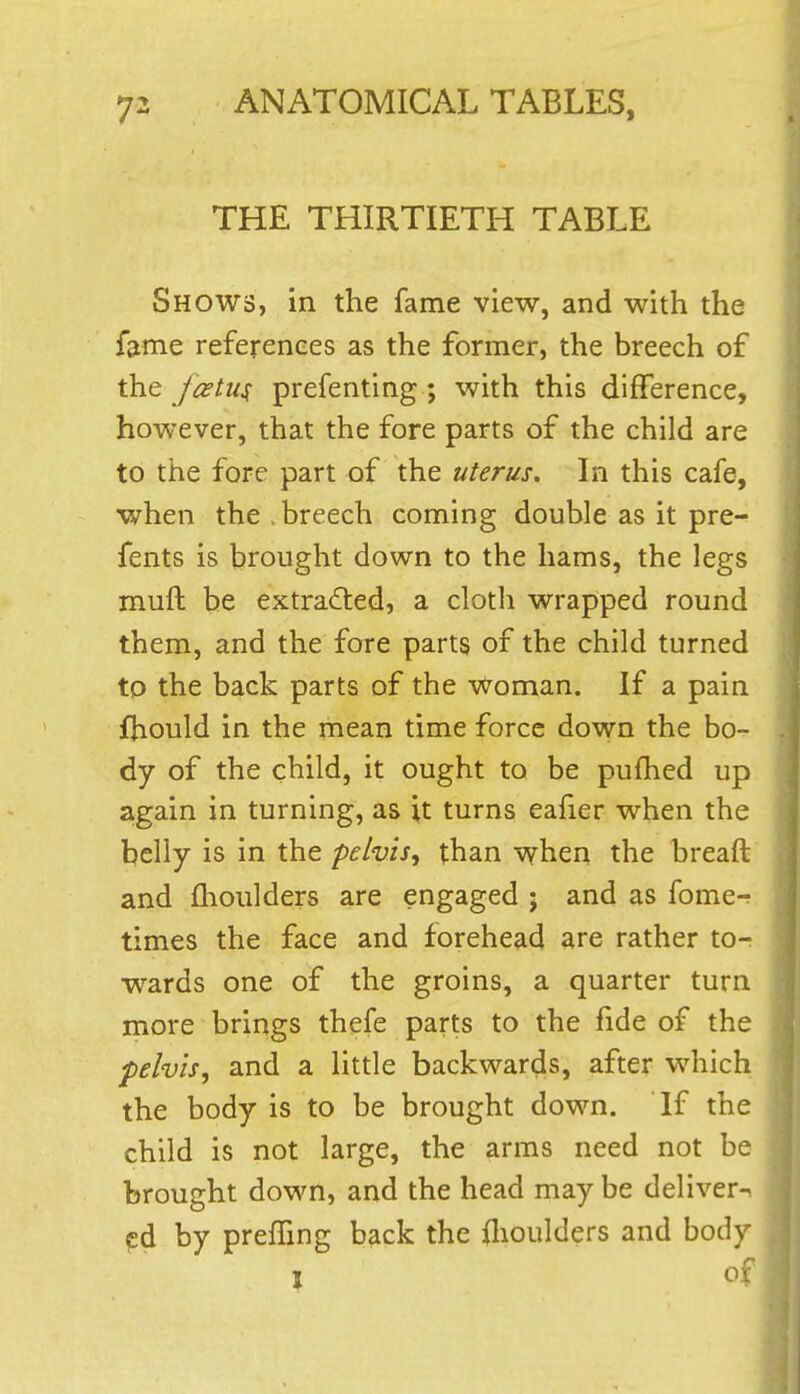 THE THIRTIETH TABLE Shows, in the fame view, and with the fame references as the former, the breech of the foetus prefenting ; with this difference, however, that the fore parts of the child are to the fore part of the uterus. In this cafe, when the.breech coming double as it pre- fents is brought down to the hams, the legs muft be extra<fled, a cloth wrapped round them, and the fore parts of the child turned to the back parts of the Woman. If a pain fhould in the mean time force down the bo- dy of the child, it ought to be pufhed up again in turning, as it turns eafier when the belly is in the pelvis^ than when the breaft and flioulders are engaged • and as fome-? times the face and forehead are rather to- wards one of the groins, a quarter turn more brings thefe parts to the fide of the pelvis, and a little backwards, after which the body is to be brought down. If the child is not large, the arms need not be brought down, and the head may be deliver- ed by preffing back the flioulders and body