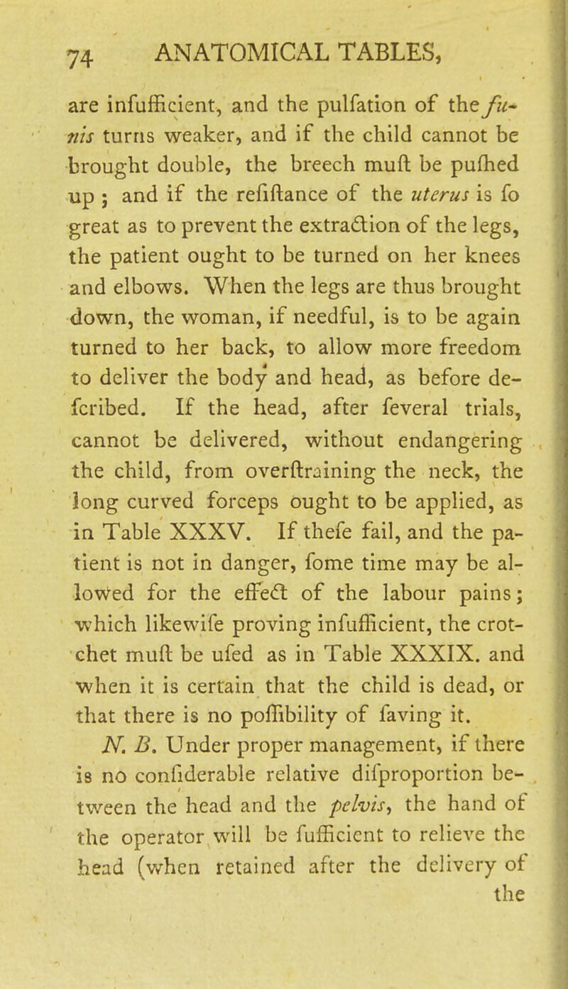 are infufficient, and the pulfation of the fu-^ nis turns weaker, and if the child cannot be brought double, the breech muft be pufhed up ; and if the refiftance of the uterus is fo great as to prevent the extraction of the legs, the patient ought to be turned on her knees and elbows. When the legs are thus brought down, the woman, if needful, is to be again turned to her back, to allow more freedom to deliver the body and head, as before de- fcribed. If the head, after feveral trials, cannot be delivered, without endangering the child, from overftraining the neck, the long curved forceps ought to be applied, as in Table XXXV. If thefe fail, and the pa- tient is not in danger, fome time may be al- lowed for the elFe<ft of the labour pains; which likewife proving infufficient, the crot- chet muft be ufed as in Table XXXIX. and when it is certain that the child is dead, or that there is no poffibility of faving it. N. B. Under proper management, if there is no confiderable relative difproportion be- tween the head and the pelvis^ the hand of the operator will be fufficient to relieve the head (when retained after the delivery of