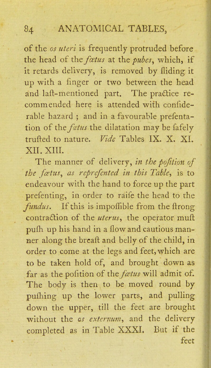 of the OS uteri is frequently protruded before the head of the foetus at the pubes^ which, if it retards delivery, is removed by Aiding it up with a finger or two between the head and laft-mentioned part. The practice re- commended here is attended with confide- rable hazard ; and in a favourable prefenta- tion of the fatus the dilatation may be fafely trufted to nature. Vide Tables IX. X. XL XIL XIIL The manner of delivery, in the pofttion of the foetus^ as reprefented in this Table^ is to endeavour with the hand to force up the part prefenting, in order to raife the head to the fundus. If this is impolTible from the ftrong contradion of the uterus^ the operator muft pufh up his hand in a flow and cautious man- ner along the brcaft and belly of the child, in order to come at the legs and feet, which are to be taken hold of, and brought down as far as the pofition of the foetus will admit of. The body is then to be moved round by pufhing up the lower parts, and pulling down the upper, till the feet are brought without the as externum., and the delivery completed as in Table XXXI. But if the feet