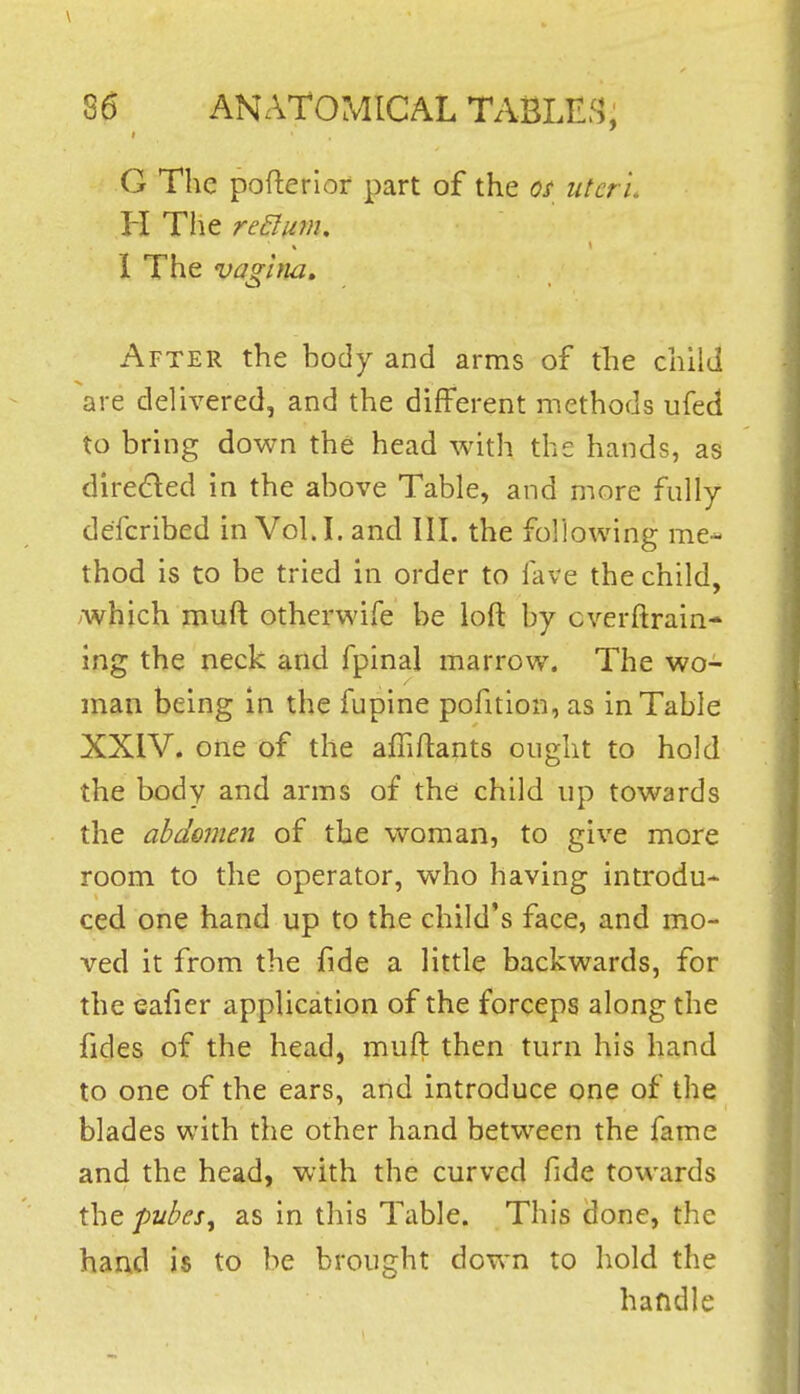 \ 86 ANATOMICAL TABLED}; G The pofterior part of the os uteri H The return, 1 The vaghia^ After the body and arms of tlie child are delivered, and the different methods ufed to bring down the head with the hands, as direded in the above Table, and more fully defcribed in Vol.1, and III. the following me- thod is to be tried in order to fave the child, ^which muft otherwife be loft by cverftrain- ing the neck and fpinal marrow. The wo- man being in the fupine pofition, as in Table XXIV. one of the afhftants ought to hold the body and arms of the child up towards the abdomen of the woman, to give more room to the operator, who having introdu- ced one hand up to the child's face, and mo- [ ved it from the fide a little backwards, for the eafier application of the forceps along the fides of the head, muft then turn his hand to one of the ears, and introduce one of the blades with the other hand between the fame and the head, with the curved fide towards the pubeSf as in this Table. This done, the hand is to be brought down to hold the handle