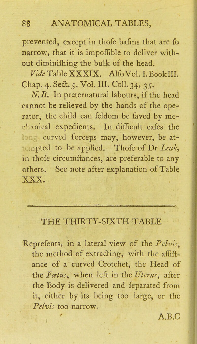 prevented, except in thofe bafins that are fo narrow, that it is impoflible to deliver with- out diminifhing the bulk of the head. Vide Tabic XXXIX. Alfo Vol. I. BookllL Chap. 4. Sedi.j. Vol. III. Coll. 34, 35. N.B, In preternatural labours, if the head cannot be relieved by the hands of the ope- rator, the child can feldom be faved by me- ^^^''nical expedients. In difficult cafes the long curved forceps may, however, be at- -npted to be applied. Thofe of Dr in thofe circumftances, are preferable to any others. See note after explanation of Table XXX. THE THIRTY-SIXTH TABLE Reprefents, in a lateral view of the Fehis, the method of extracting, with the affift- ance of a curved Crotchet, the Head of the Foetus, when left in the Uterus, after the Body is delivered and feparated from it, either by its being too large, or the Pelvis too narrow. . ' A.B.C