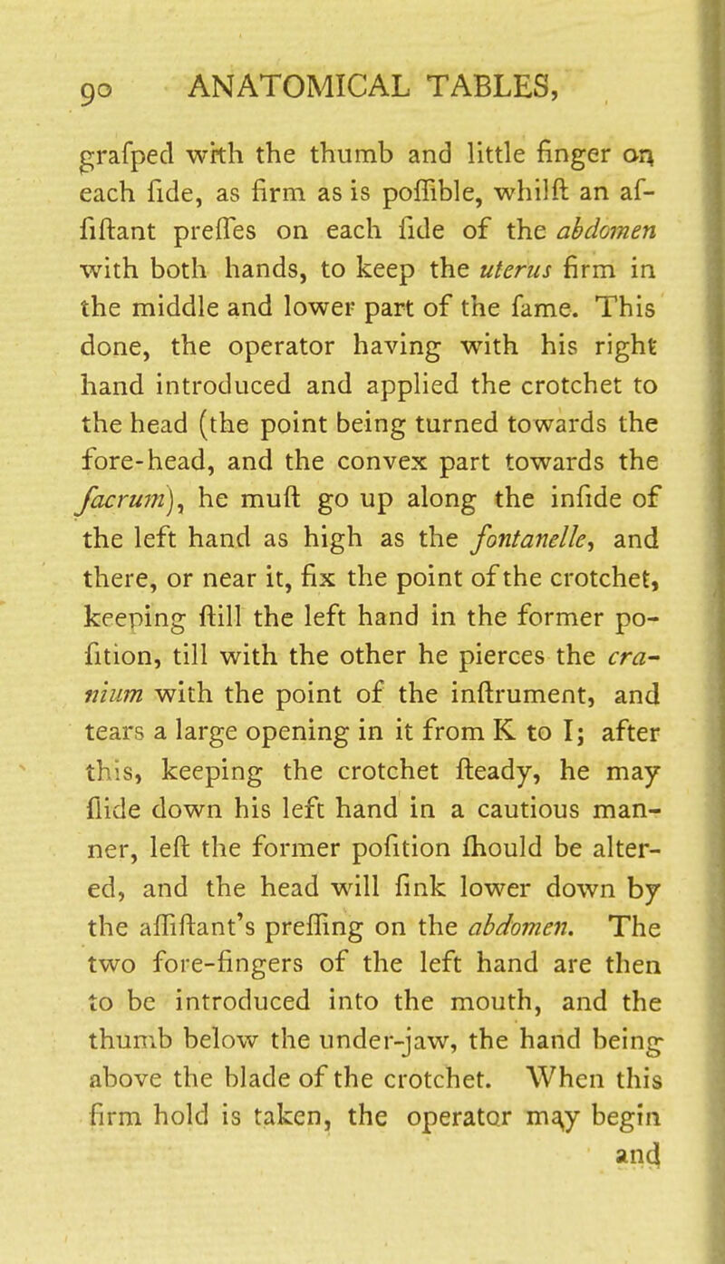 grafped with the thumb and little finger or\ each fide, as firm as is poffible, whilft an af- fiftant prefles on each fide of the abdomen with both hands, to keep the uterus firm in the middle and lower part of the fame. This done, the operator having with his right hand introduced and applied the crotchet to the head (the point being turned towards the fore-head, and the convex part towards the facru7n)y he muft go up along the infide of the left hand as high as the fontanelle, and there, or near it, fix the point of the crotchet, keeping ftill the left hand in the former po- fition, till with the other he pierces the cra^ nium with the point of the inftrument, and tears a large opening in it from K to I; after this, keeping the crotchet fteady, he may flide down his left hand in a cautious man- ner, left the former pofition fhould be alter- ed, and the head will fink lower down by the affiftant's prefling on the abdomen. The two fore-fingers of the left hand are then to be introduced into the mouth, and the thumb below the under-jaw, the hand being above the blade of the crotchet. When this firm hold is taken, the operator mg,y begin