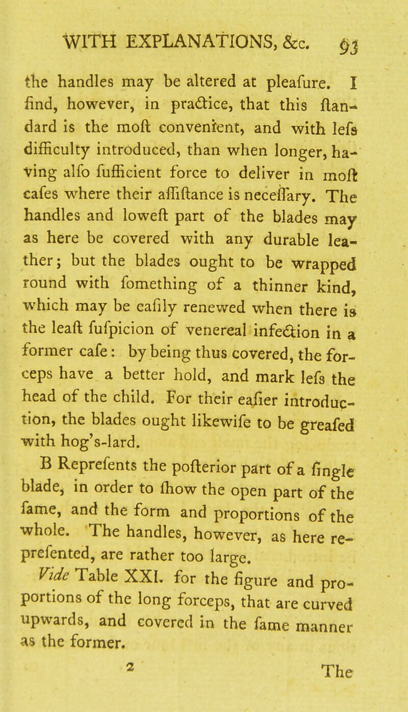 the handles may be altered at pleafure. I find, however, in pradice, that this ftan- dard is the moft conveni^ent, and with lefa difficulty introduced, than when longer, ha- ving alfo fufficient force to deliver in moft cafes where their affiftance is neceflary. The handles and loweft part of the blades may as here be covered with any durable lea- ther ; but the blades ought to be wrapped round with fomething of a thinner kind, which may be eafily renewed when there i» the leaft fufpicion of venereal infection in si former cafe: by being thus covered, the for- ceps have a better hold, and mark lefs the head of the child. For their eafier introdup- tion, the blades ought likewife to be greafed with hog's-lard. B Reprefents the pofterior part of a fmgle blade, in order to fhow the open part of the fame, and the form and proportions of the whole. The handles, however, as here re- prefented, are rather too large. Vide Table XXI. for the figure and pro- portions of the long forceps, that are curved upwards, and covered in the fame manner as the former.