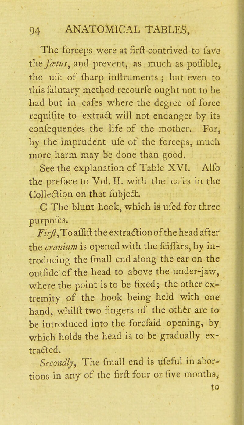 The forceps were at firft contrived to fave the fcstus^ and prevent, as much as poffible^ the ufe of fharp inftruments ; but even to this falutary method recourfe ought not to be had but in cafes where the degree of force requifite to extract will not endanger by its confequences the Hfe of the mother. For, by the imprudent ufe of the forceps, much more harm may be done than good. See the explanation of Table XVI. Alfo the preface to Vol. II. with the cafes in the CoUedlion on that fubjed:. C The blunt hook, which is ufed for three purpofes. jp/r/?,ToalTift the extradlionof the head after the cranium is opened with the fcilTars, by in- troducing the fmall end along the ear on the outfide of the head to above the under-jaw, where the point is to be fixed; the other ex- tremity of the hook being held with one hand, whilft two fingers of the othfer are to be introduced into the forefaid opening, by which holds the head is to be gradually ex- traded. Secondly, The fmall end is ufeful in abor- tions in any of the firft four or five months^ to