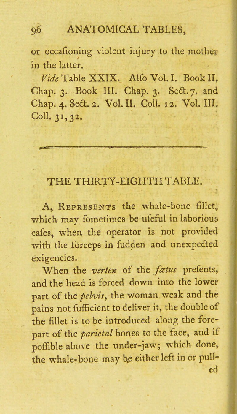 01 occafioning violent injury to the mother in the latter. Fi^^ Table XXIX. AlfoVol.L Book II, Chap. 3. Book III. Chap. 3. Sed:.y. and Chap. 4. Sed. 2. Vol.11. Coll. 12. Vol. IIL Coll. 31,32. THE THIRTY-EIGHTH TABLE. A, Represents the whale-bone fillet, which may foroetimes be ufeful in laborious cafes, when the operator is not provided with the forceps in fudden and unexpected exigencies. When the vertex of the fatus prefents, and the head is forced down into the lower part of the pelvis^ the woman weak and the pains not fufficient to deliver it, the double of the fillet is to be introduced along the fore- part of the parietal bones to the face, and if poffible above the under-jaw; which done, the whale-bone may b.e either left in or pull- ed