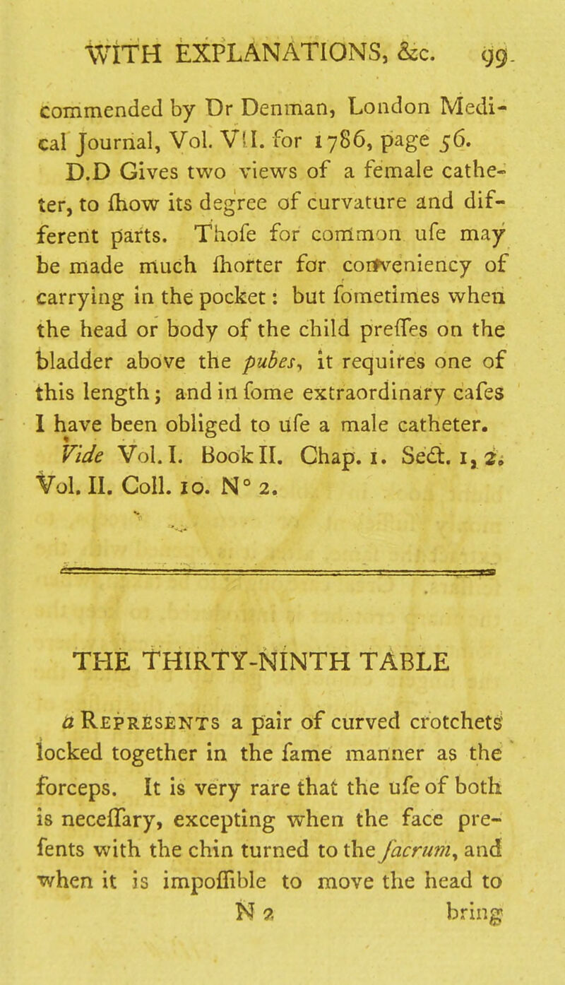 commended by Dr Dennian, London Medi- cal Journal, Vol. Vil. for 1786, page 56. D.D Gives two views of a female cathe- ter, to fhow its degree of curvature and dif- ferent parts. Thofe for conlmon ufe may be made much Ihorter for coifveniency of carrying in the pocket: but fometimes when the head or body of the child prefTes on the bladder above the pubes, it requifes one of this length; and in fome extraordinary cafes 1 have been obliged to ufe a male catheter. Fide Vol.L BooklL Chap. i. Sedt. i, 2i Vol.IL Coll. 10. N°2. THE THIRTY-NINTH TABLE a Represents a pair of curved crotchets? locked together in the fame manner as the forceps. It is very rare that the ufe of both is neceffary, excepting when the face pre- fents with the chin turned to the jacrum^ and ■when it is impoflible to move the head to N 2 bring