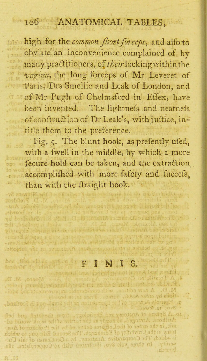 high for the common Jhortforceps^ and alfoto ohviate an inconvenience complained of by many practitioners, of//j^/rlockingwithinthe *vagiJ2a^ the long forceps of Mr Leveret of Paris, Drs Smellie and Leak of London, and of Mr Pugh of Chelmsford in EiTex, have been invented. The lightnefs and neatnels of Gondrudtion of Dr Leak's, withjuftice, in- title them to the preference. Fig. 5. The blunt hook, as prefently ufed, with a fwell in the middle, by which a more fecure hold can be taken, and the extra£lion accomplifhed with more fafety and fuccefs, than with the ftraight hook.