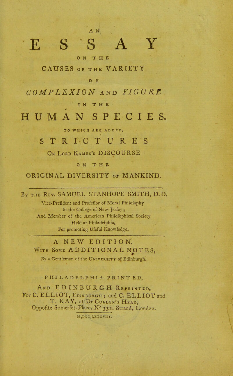 E S S A Y ON THE CAUSES of the VARIETY O F COMPLEXION and FIGURE IN THE HUMAN SPECIES. TO WHICH ARE ADDED, STRICTURES On Lord Kames's DISCOURSE ON THE ORIGINAL DIVERSITY of MANKIND. By the Rev. SAMUEL STANHOPE SMITH, D.D. Vice-Prclident and Profcffor of Moral Philofophy In the College of New-Jc-rfey ; And Member of the American Philofophical Society Held at Philadelphia, For promoting Ufcful Knowledge. A NEW EDITION. With Some ADDITIONAL NOTES, By a Gentleman of the University of Edinburgh. PHILADELPHIA PRINTED, And EDINBURGH Reprinted, For C. ELLIOT, Edinburgh ; and C. ELLIOT and T. KAY, atDrCouEN's Hbad, Oppofitc Somerfet-Place, N° 332. Strand, London. M,DCC,I,XISVIII.